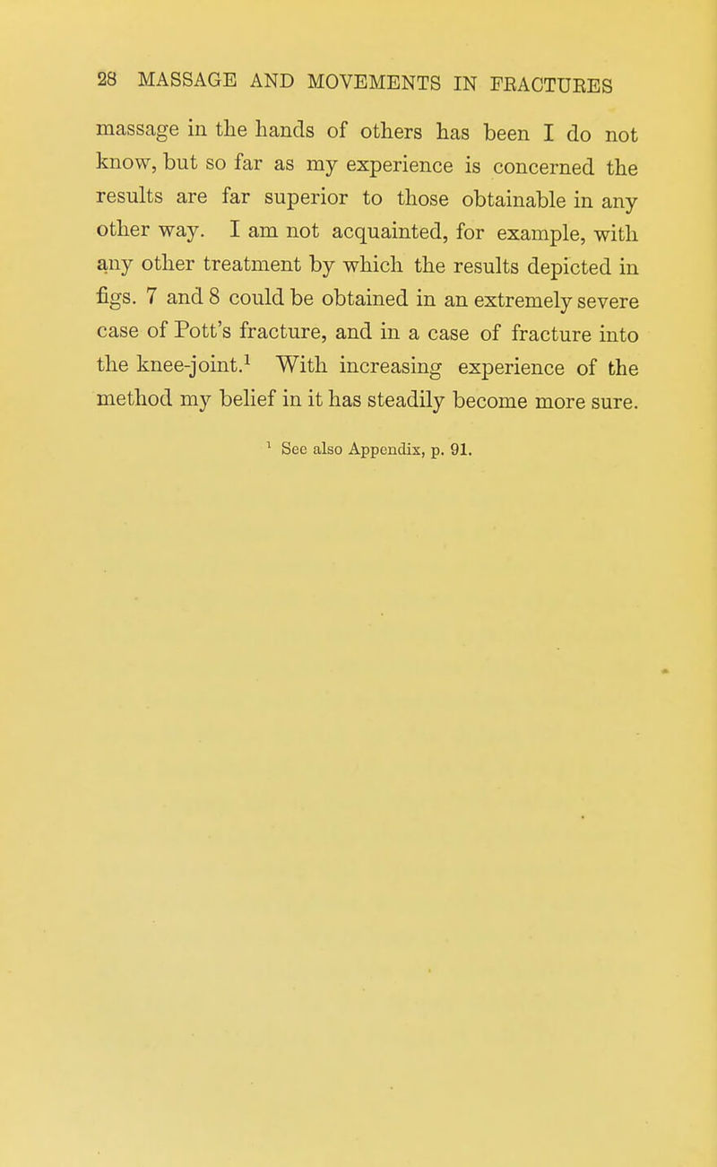 massage in tlie hands of others has been I do not know, but so far as my experience is concerned the results are far superior to those obtainable in any other way. I am not acquainted, for example, with any other treatment by which the results depicted in figs. 7 and 8 could be obtained in an extremely severe case of Pott's fracture, and in a case of fracture into the knee-joint.^ With increasing experience of the method my belief in it has steadily become more sure. ^ See also Appendix, p. 91.