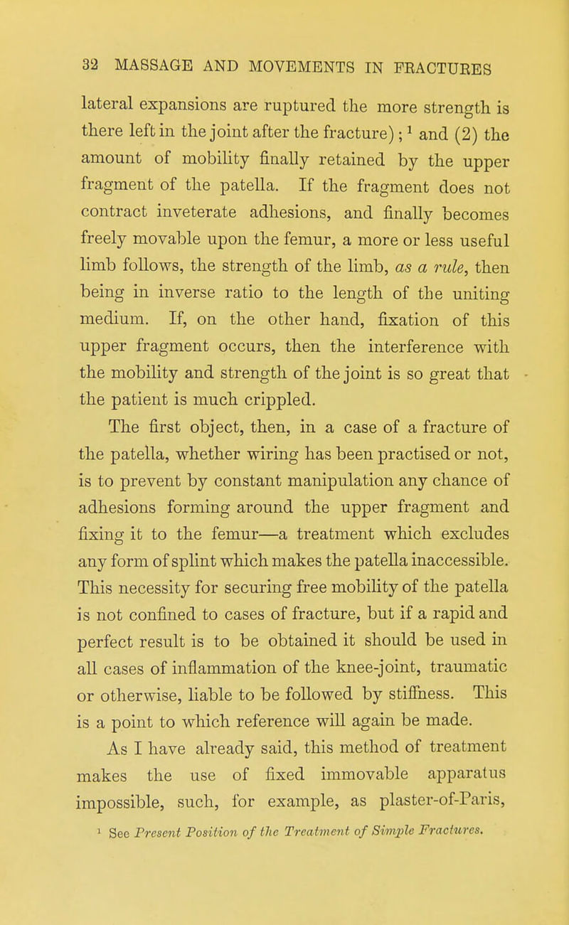 lateral expansions are ruptured the more strength is there left in the joint after the fracture); ^ and (2) the amount of mobility finally retained by the upper fragment of the patella. If the fragment does not contract inveterate adhesions, and finally becomes freely movable upon the femur, a more or less useful limb follows, the strength of the limb, as a rule, then being in inverse ratio to the length of the uniting medium. If, on the other hand, fixation of this upper fragment occurs, then the interference with the mobility and strength of the joint is so great that the patient is much crippled. The first object, then, in a case of a fracture of the patella, whether wiring has been practised or not, is to prevent by constant manipulation any chance of adhesions forming around the upper fragment and fixing it to the femur—a treatment which excludes any form of splint which makes the patella inaccessible. This necessity for securing free mobility of the patella is not confined to cases of fracture, but if a rapid and perfect result is to be obtained it should be used in all cases of inflammation of the knee-joint, traumatic or otherwise, liable to be followed by stiffness. This is a point to which reference wiU again be made. As I have already said, this method of treatment makes the use of fixed immovable apparatus impossible, such, for example, as plaster-of-Paris, 1 See Present Position of the Treatment of Sim^jle Fractures.