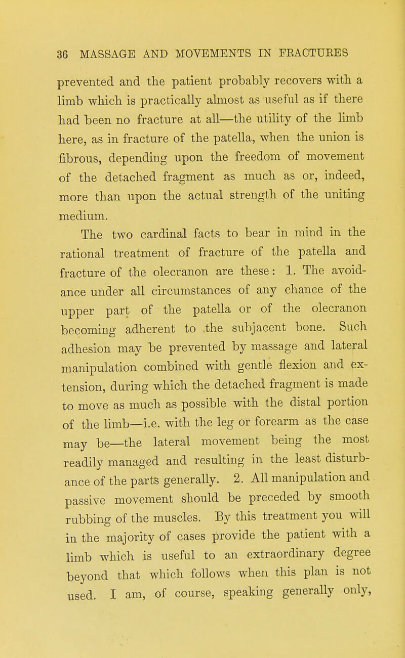 prevented and the patient probably recovers with a limb which is practically almost as useful as if there had been no fracture at all—the utility of the limb here, as in fracture of the patella, when the union is fibrous, depending upon the freedom of movement of the detached fragment as much as or, indeed, more than upon the actual strength of the uniting medium. The two cardinal facts to bear in mind in the rational treatment of fracture of the patella and fracture of the olecranon are these: 1. The avoid- ance under all circumstances of any chance of the upper part of the patella or of the olecranon becoming adherent to the subjacent bone. Such adhesion may be prevented by massage and lateral manipulation combined with gentle flexion and ex- tension, during which the detached fragment is made to move as much as possible with the distal portion of the limb—i.e. with the leg or forearm as the case jnay be—the lateral movement being the most readily managed and resulting in the least disturb- ance of the parts generally. 2. AU manipulation and passive movement should be preceded by smooth rubbing of the muscles. By this treatment you will in the majority of cases provide the patient with a limb which is useful to an extraordinary degree beyond that which follows when this plan is not used. I am, of course, speaking generally only.