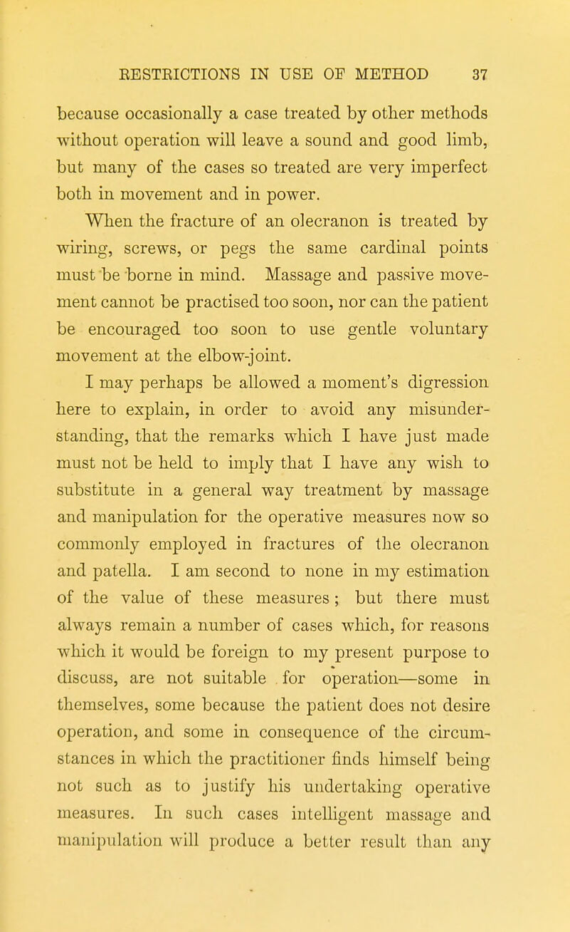 because occasionally a case treated by other methods without operation will leave a sound and good limb, but many of the cases so treated are very imperfect both in movement and in power. Wlien the fracture of an olecranon is treated by wiring, screws, or pegs the same cardinal points must be borne in mind. Massage and passive move- ment cannot be practised too soon, nor can the patient be encouraged too soon to use gentle voluntary movement at the elbow-joint. I may perhaps be allowed a moment's digression here to explain, in order to avoid any misunder- standing, that the remarks which I have just made must not be held to imply that I have any wish to substitute in a general way treatment by massage and manipulation for the operative measures now so commonly employed in fractures of the olecranon and patella. I am second to none in my estimation of the value of these measures ; but there must always remain a number of cases which, for reasons which it would be foreign to my present purpose to discuss, are not suitable for operation—some in themselves, some because the patient does not desire operation, and some in consequence of the circum- stances in which the practitioner finds himself being not such as to justify his undertaking operative measures. In such cases intelligent massage and manipulation will produce a better result than any