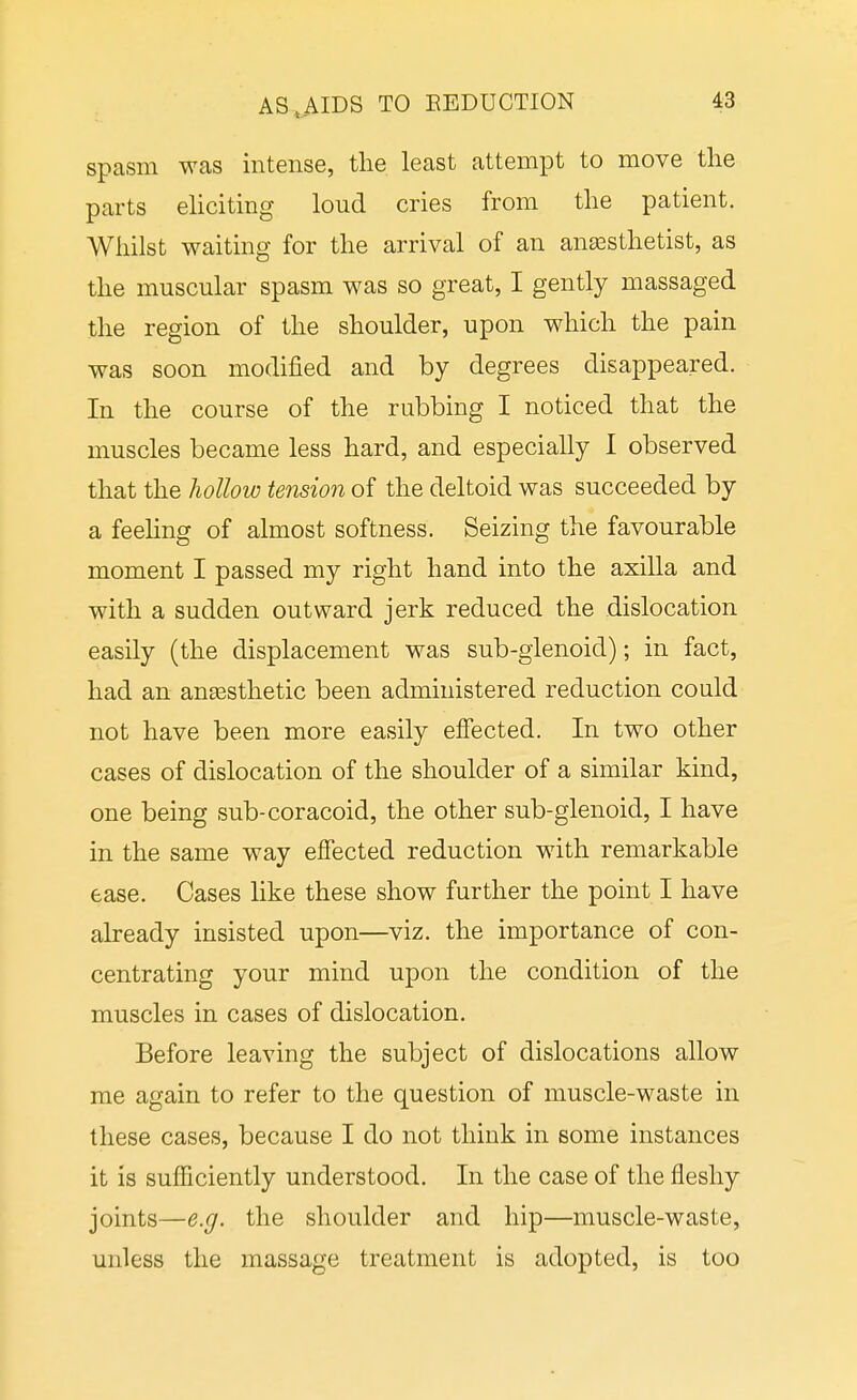 spasm was intense, the least attempt to move the parts elicitmg loud cries from the patient. Whilst waiting for the arrival of an anaesthetist, as the muscular spasm was so great, I gently massaged the region of the shoulder, upon which the pain was soon modified and by degrees disappeared. In the course of the rubbing I noticed that the muscles became less hard, and especially I observed that the hollow tension of the deltoid was succeeded by a feeling of almost softness. Seizing the favourable moment I passed my right hand into the axilla and with a sudden outward jerk reduced the dislocation easily (the displacement was sub-glenoid); in fact, had an ansesthetic been administered reduction could not have been more easily effected. In two other cases of dislocation of the shoulder of a similar kind, one being sub-coracoid, the other sub-glenoid, I have in the same way effected reduction with remarkable ease. Cases like these show further the point I have already insisted upon—viz. the importance of con- centrating your mind upon the condition of the muscles in cases of dislocation. Before leaving the subject of dislocations allow me again to refer to the question of muscle-waste in these cases, because I do not think in some instances it is sufficiently understood. In the case of the fleshy joints—e.g. the shoulder and hip—muscle-waste, unless the massage treatment is adopted, is too