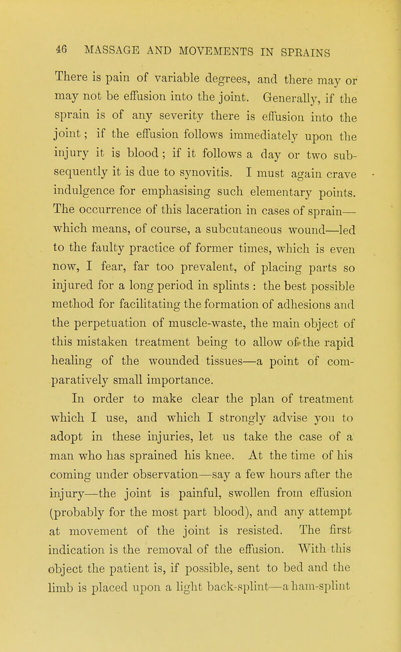 There is pain of variable degrees, and there may or may not be effusion into the joint. Generally, if the sprain is of any severity there is effusion into the joint; if the effusion follows immediately upon the injury it is blood ; if it follows a day or two sub- sequently it is due to synovitis. I must again crave indulgence for emphasising such elementary points. The occurrence of this laceration in cases of sprain— which means, of course, a subcutaneous wound—led to the faulty practice of former times, which is even now, I fear, far too prevalent, of placing parts so injured for a long period in splints : the best possible method for facilitating the formation of adhesions and the perpetuation of muscle-waste, the main object of this mistaken treatment being to allow ofrthe rapid healing of the wounded tissues—a point of com- paratively small importance. In order to make clear the plan of treatment which I use, and which I strongly advise you to adopt in these injuries, let us take the case of a man who has sprained his knee. At the time of his coming under observation—say a few hours after the injury—the joint is painful, swollen from effusion (probably for the most part blood), and any attempt at movement of the joint is resisted. The first indication is the removal of the effusion. With this object the patient is, if possible, sent to bed and the limb is placed upon a light back-splint—ahani-spHnt