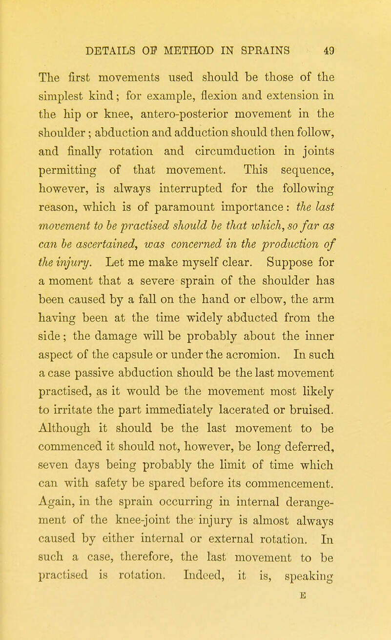 The first movements used should be those of the simplest kind; for example, flexion and extension in the hip or knee, antero-posterior movement in the shoulder; abduction and adduction should then follow, and finally rotation and circumduction in joints permitting of that movement. This sequence, however, is always interrupted for the following reason, which is of paramount importance: the last movement to he practised should he that which, so far as can he ascertained^ was concerned in the production of the injury. Let me make myself clear. Suppose for a moment that a severe sprain of the shoulder has been caused by a fall on the hand or elbow, the arm having been at the time widely abducted from the side; the damage will be probably about the inner aspect of the capsule or under the acromion. In such a case passive abduction should be the last movement practised, as it would be the movement most likely to irritate the part immediately lacerated or bruised. Although it should be the last movement to be commenced it should not, however, be long deferred, seven days being probably the limit of time which can with safety be spared before its commencement. Again, in the sprain occurring in internal derange- ment of the knee-joint the injury is almost always caused by either internal or external rotation. In such a case, therefore, the last movement to be practised is rotation. Indeed, it is, speaking E