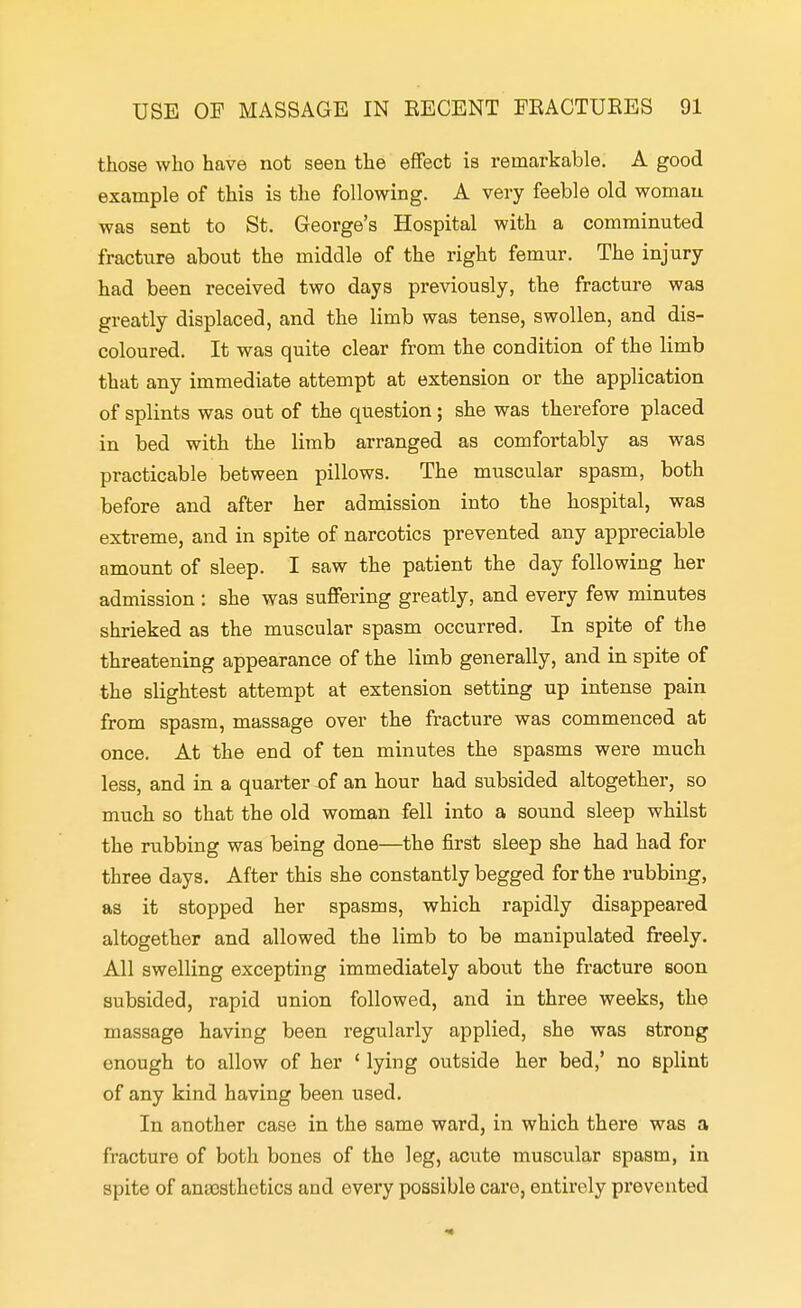 those who have not seen the effect is remarkable. A good example of this is tlie following. A very feeble old woman was sent to St. George's Hospital with a comminuted fractiire about the middle of the right femur. The injury had been received two days previously, the fracture was greatly displaced, and the limb was tense, swollen, and dis- coloured. It was quite clear from the condition of the limb that any immediate attempt at extension or the application of splints was out of the question; she was therefore placed in bed with the limb arranged as comfortably as was practicable between pillows. The muscular spasm, both before and after her admission into the hospital, was extreme, and in spite of narcotics prevented any appreciable amount of sleep. I saw the patient the day following her admission : she was suffering greatly, and every few minutes shrieked as the muscular spasm occurred. In spite of the threatening appearance of the limb generally, and in spite of the slightest attempt at extension setting up intense pain from spasm, massage over the fracture was commenced at once. At the end of ten minutes the spasms were much less, and in a quarter of an hour had subsided altogether, so much so that the old woman fell into a sound sleep whilst the rubbing was being done—the first sleep she had had for three days. After this she constantly begged for the rubbing, as it stopped her spasms, which rapidly disappeared altogether and allowed the limb to be manipulated freely. All swelling excepting immediately about the fracture soon subsided, rapid union followed, and in three weeks, the massage having been regularly applied, she was strong enough to allow of her ' lying outside her bed,' no splint of any kind having been used. In another case in the same ward, in which there was a fracture of both bones of the leg, acute muscular spasm, in spite of anajsthetics and every possible care, entirely prevented