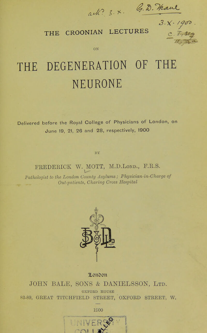 THE CROONIAN LECTURES ON THE DEGENERATION OF THE NEURONE Delivered before the Royal College of Physicians of London, on June 19, 21, 26 and 28, respectively, 1900 BY EEEDEEICK W. MOTT, M.D.Lond., F.E.S. Pathologist to the London County Asylums; Physician-in-Chargc of Out-patients, Charing Cross Hospital Xon&on JOHN BALE, SONS & DANIELSSON, Ltd. OXFORD HOUSE 83-89, GEE AT TITCHFIELD STREET, OXFORD STREET, W. 1200