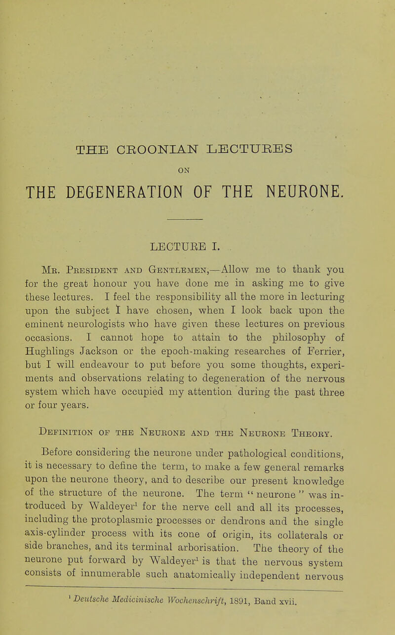 ON THE DEGENERATION OF THE NEURONE. LECTUEB I. Me. Pbesident and Gentlemen,—Allow me to thank you for the great honour you have done me in asking me to give these lectures. I feel the responsibility all the more in lecturing upon the subject I have chosen, when I look back upon the eminent neurologists who have given these lectures on previous occasions. I cannot hope to attain to the philosophy of Hughlings Jackson or the epoch-making researches of Ferrier, but I will endeavour to put before you some thoughts, experi- ments and observations relating to degeneration of the nervous system which have occupied my attention during the past three or four years. Definition of the Neurone and the Neueone Theory. Before considering the neurone under pathological conditions, it is necessary to define the term, to make a few general remarks upon the neurone theory, and to describe our present knowledge of the structure of the neurone. The term  neurone  was in- troduced by Waldeyer1 for the nerve cell and all its processes, including the protoplasmic processes or dendrons and the single axis-cylinder process with its cone of origin, its collaterals or side branches, and its terminal arborisation. The theory of the neurone put forward by Waldeyer1 is that the nervous system consists of innumerable such anatomically independent nervous 1 Deutsche Medicinische Wochenschrift, 1891, Band xvii.
