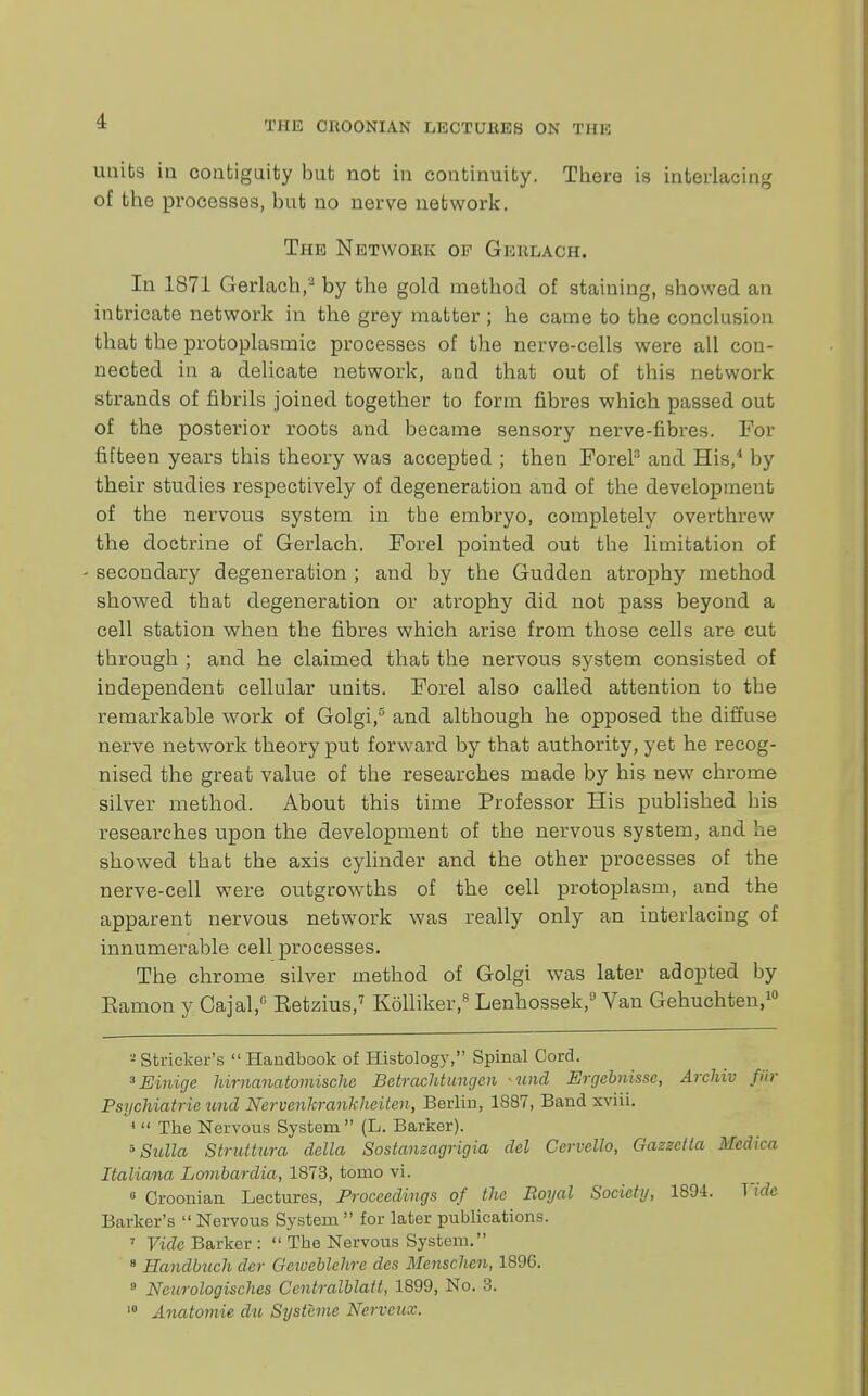 I THE CH00NIAN LECTURES ON THE units in contiguity but not in continuity. There is interlacing of the processes, but no nerve network. The Network of Gereach. In 1871 Gerlach,3 by the gold method of staining, showed an intricate network in the grey matter ; he came to the conclusion that the protoplasmic processes of the nerve-cells were all con- nected in a delicate network, and that out of this network strands of fibrils joined together to form fibres which passed out of the posterior roots and became sensory nerve-fibres. For fifteen years this theory was accepted ; then ForeP and His,4 by their studies respectively of degeneration and of the development of the nervous system in the embryo, completely overthrew the doctrine of Gerlach. Forel pointed out the limitation of - secondary degeneration ; and by the Gudden atrophy method showed that degeneration or atrophy did not pass beyond a cell station when the fibres which arise from those cells are cut through ; and he claimed that the nervous system consisted of independent cellular units. Forel also called attention to the remarkable work of Golgi,5 and although he opposed the diffuse nerve network theory put forward by that authority, yet he recog- nised the great value of the researches made by his new chrome silver method. About this time Professor His published his researches upon the development of the nervous system, and he showed that the axis cylinder and the other processes of the nerve-cell were outgrowths of the cell protoplasm, and the apparent nervous network was really only an interlacing of innumerable cell processes. The chrome silver method of Golgi was later adopted by Eamon y Cajal,0 Eetzius,7 Kolliker,8 Lenhossek,9 Van Gehuchten,10 - Strieker's  Handbook of Histology, Spinal Cord. 3Einige hirnanatomische Betrachtungen und Ergebnisse, Archiv fiir Psychiatric und Nervenkrankheiten, Berlin, 1887, Band xviii. 1  The Nervous System (L. Barker). 5 Sulla Struttura della Sostanzagrigia del Ccrvello, Gazzctta Medica ItalAcma Lombardia, 1873, tomo vi. 0 Croonian Lectures, Proceedings of the Royal Society, 1894. Vide Barker's Nervous System for later publications. 7 Vide Barker :  The Nervous System. 8 Handbuch der Geiveblehre des Menschen, 1896. 9 Neurologisches Centralblatt, 1899, No. 3. 10 Anatomie du Systime Nerveux.