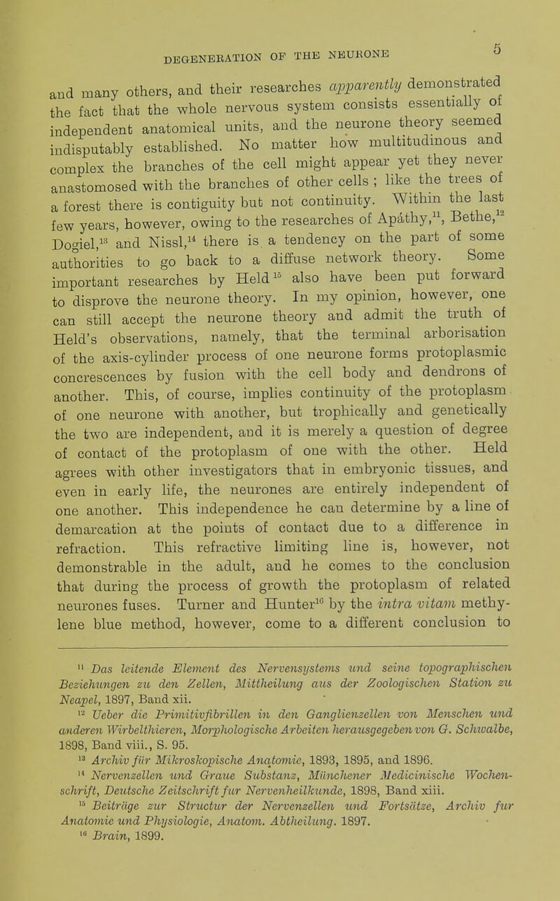 and many others, and their researches apparently demonstrated the fact that the whole nervous system consists essentially oi independent anatomical units, and the neurone theory seemed indisputably established. No matter how multitudinous and complex the branches of the cell might appear yet they never anastomosed with the branches of other cells ; like the trees of a forest there is contiguity but not continuity. Within the last few years, however, owing to the researches of Apathy,11, Bethe, - Do<nel,18 and Nissl,14 there is a tendency on the part of some authorities to go back to a diffuse network theory. Some important researches by Held15 also have been put forward to disprove the neurone theory. In my opinion, however, one can still accept the neurone theory and admit the truth of Held's observations, namely, that the terminal arborisation of the axis-cylinder process of one neurone forms protoplasmic concrescences by fusion with the cell body and dendrons of another. This, of course, implies continuity of the protoplasm of one neurone with another, but trophically and genetically the two are independent, and it is merely a question of degree of contact of the protoplasm of one with the other. Held agrees with other investigators that in embryonic tissues, and even in early life, the neurones are entirely independent of one another. This independence he can determine by a line of demarcation at the points of contact due to a difference in refraction. This refractive limiting line is, however, not demonstrable in the adult, and he comes to the conclusion that during the process of growth the protoplasm of related neurones fuses. Turner and Hunter10 by the intra vitam methy- lene blue method, however, come to a different conclusion to 11 Das leitende Element des Nervensystems und seine topographischen Beziehungen su den Zellcn, Mittheihcng aus der Zoologischen Station zu Neapel, 1897, Baud xii. 12 Ueber die Primitivfibrillen in den Ganglienzellen von Mcnschen und anderen Wirbelthicrc7i, Morpliologische Arbeitcnherausgcgcbenvon G. Schwalbe, 1898, Band viii., S. 95. 13 Archiv fitr Mikroskopischc Anatomic, 1893, 1895, and 1896. 14 Nervcnzellen und Grane Substanz, Miinchcncr Mcdicinische Woclien- schrift, Deutsche Zcitschrift fur Nervenheilkundc, 1898, Band xiii. 15 Beitriige zur Structur der Nervcnzellen und Fortscitze, Archiv fur Anatomic und Physiologic, Anatom. Abthcilung. 1897. ,u Brain, 1899.