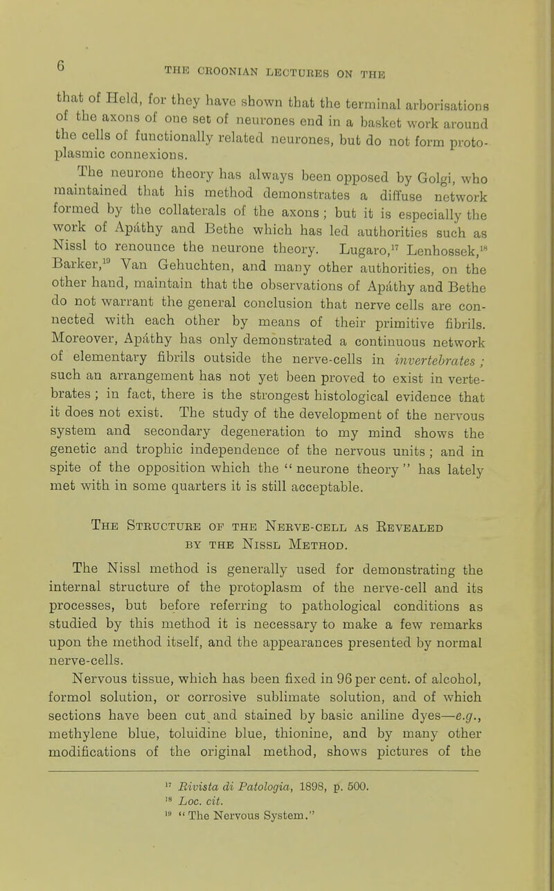 THE CR00NIAN LECTURES ON THE that of Held, for they have shown that the terminal arborisations of the axons of one set of neurones end in a basket work around the cells of functionally related neurones, but do not form proto- plasmic connexions. The neurone theory has always been opposed by Golgi, who maintained that his method demonstrates a diffuse network formed by the collaterals of the axons ; but it is especially the work of Apathy and Bethe which has led authorities such as Nissl to renounce the neurone theory. Lugaro,17 Lenhossek,1 Barker,18 Van Gehuchten, and many other authorities, on the other hand, maintain that the observations of Apathy and Bethe do not warrant the general conclusion that nerve cells are con- nected with each other by means of their primitive fibrils. Moreover, Apathy has only demonstrated a continuous network of elementary fibrils outside the nerve-cells in invertebrates; such an arrangement has not yet been proved to exist in verte- brates ; in fact, there is the strongest histological evidence that it does not exist. The study of the development of the nervous system and secondary degeneration to my mind shows the genetic and trophic independence of the nervous units ; and in spite of the opposition which the  neurone theory  has lately met with in some quarters it is still acceptable. The Structure of the Nerve-cell as Eevealed by the Nissl Method. The Nissl method is generally used for demonstrating the internal structure of the protoplasm of the nerve-cell and its processes, but before referring to pathological conditions as studied by this method it is necessary to make a few remarks upon the method itself, and the appearances presented by normal nerve-cells. Nervous tissue, which has been fixed in 96 per cent, of alcohol, formol solution, or corrosive sublimate solution, and of which sections have been cut and stained by basic aniline dyes—e.g., methylene blue, toluidine blue, thionine, and by many other modifications of the original method, shows pictures of the 17 Bivista di Patologia, 1898, p. 500. 18 Loc. cit. 19  The Nervous System.