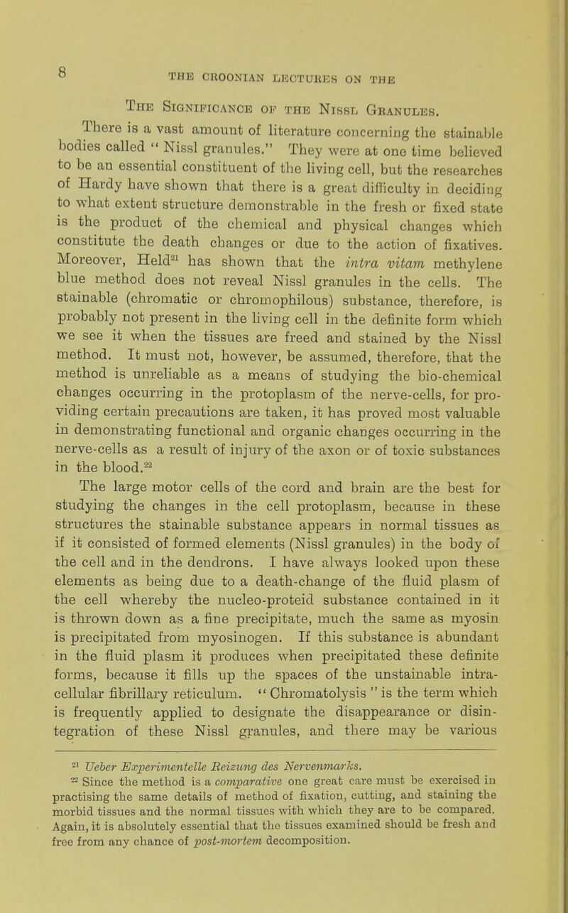 THIS CHOONIAN LBOTUBBB ON THE The Significance of the Nissl Granules. There is a vast amount of literature concerning the stainable bodies called  Nissl granules. They were at one time believed to be an essential constituent of the living cell, but the researches of Hardy have shown that there is a great difficulty in deciding to what extent structure demonstrable in the fresh or fixed state is the product of the chemical and physical changes which constitute the death changes or due to the action of fixatives. Moreover, Held31 has shown that the intra vitam methylene blue method does not reveal Nissl granules in the cells. The stainable (chromatic or chromophilous) substance, therefore, is probably not present in the living cell in the definite form which we see it when the tissues are freed and stained by the Nissl method. It must not, however, be assumed, therefore, that the method is unreliable as a means of studying the bio-chemical changes occurring in the protoplasm of the nerve-cells, for pro- viding certain precautions are taken, it has proved most valuable in demonstrating functional and organic changes occurring in the nerve-cells as a result of injury of the axon or of toxic substances in the blood.22 The large motor cells of the cord and brain are the best for studying the changes in the cell protoplasm, because in these structures the stainable substance appears in normal tissues as if it consisted of formed elements (Nissl granules) in the body oi the cell and in the dendrons. I have always looked upon these elements as being due to a death-change of the fluid plasm of the cell whereby the nucleo-proteid substance contained in it is thrown down as a fine precipitate, much the same as myosin is precipitated from myosinogen. If this substance is abundant in the fluid plasm it produces when precipitated these definite forms, because it fills up the spaces of the unstainable intra- cellular fibrillary reticulum.  Chromatolysis  is the term which is frequently applied to designate the disappearance or disin- tegration of these Nissl granules, and there may be various 21 Ueber Experimeiitelle Reizung des Nervenmarks. 22 Since the method is a comparative one great care must be exercised in practising the same details of method of fixation, cutting, and staining the morbid tissues and the normal tissues with which they are to be compared. Again, it is absolutely essential that the tissues examined should be fresh and free from any chance of post-mortem decomposition.