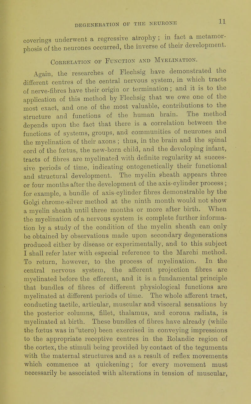 coverings underwent a regressive atrophy ; in fact a metamor- phosis of the neurones occurred, the inverse of their development. CORBELATION OF FUNCTION AND MyELINATION. Again, the researches of Flechsig have demonstrated the different centres of the central nervous system, in which tracts of nerve-fibres have their origin or termination; and it is to the application of this method by Flechsig that we owe one of the most exact, and one of the most valuable, contributions to the structure and functions of the human brain. The method depends upon the fact that there is a correlation between the functions of systems, groups, and communities of neurones and the myelination of their axons ; thus, in the brain and the spinal cord of the foetus, the new-born child, and the devoloping infant, tracts of fibres are myelinated with definite regularity at succes- sive periods of time, indicating ontogenetically their functional and structural development. The myelin sheath appears three or four months after the development of the axis-cylinder process ; for example, a bundle of axis-cylinder fibres demonstrable by the Golgi chrome-silver method at the ninth month would not show a myelin sheath until three months or more after birth. When the myelination of a nervous system is complete further informa- tion by a study of the condition of the myelin sheath can only be obtained by observations made upon secondary degenerations produced either by disease or experimentally, and to this subject I shall refer later with especial reference to the Marchi method. To return, however, to the process of myelination. In the central nervous system, the afferent projection fibres are myelinated before the efferent, and it is a fundamental principle that bundles of fibres of different physiological functions are myelinated at different periods of time. The whole afferent tract, conducting tactile, articular, muscular and visceral sensations by the posterior columns, fillet, thalamus, and corona radiata, is myelinated at birth. These bundles of fibres have already (while the foetus was in utero) been exercised in conveying impressions to the appropriate receptive centres in the Eolandic region of the cortex, the stimuli being provided by contact of the teguments with the maternal structures and as a result of reflex movements which commence at quickening; for every movement must necessarily be associated with alterations in tension of muscular,