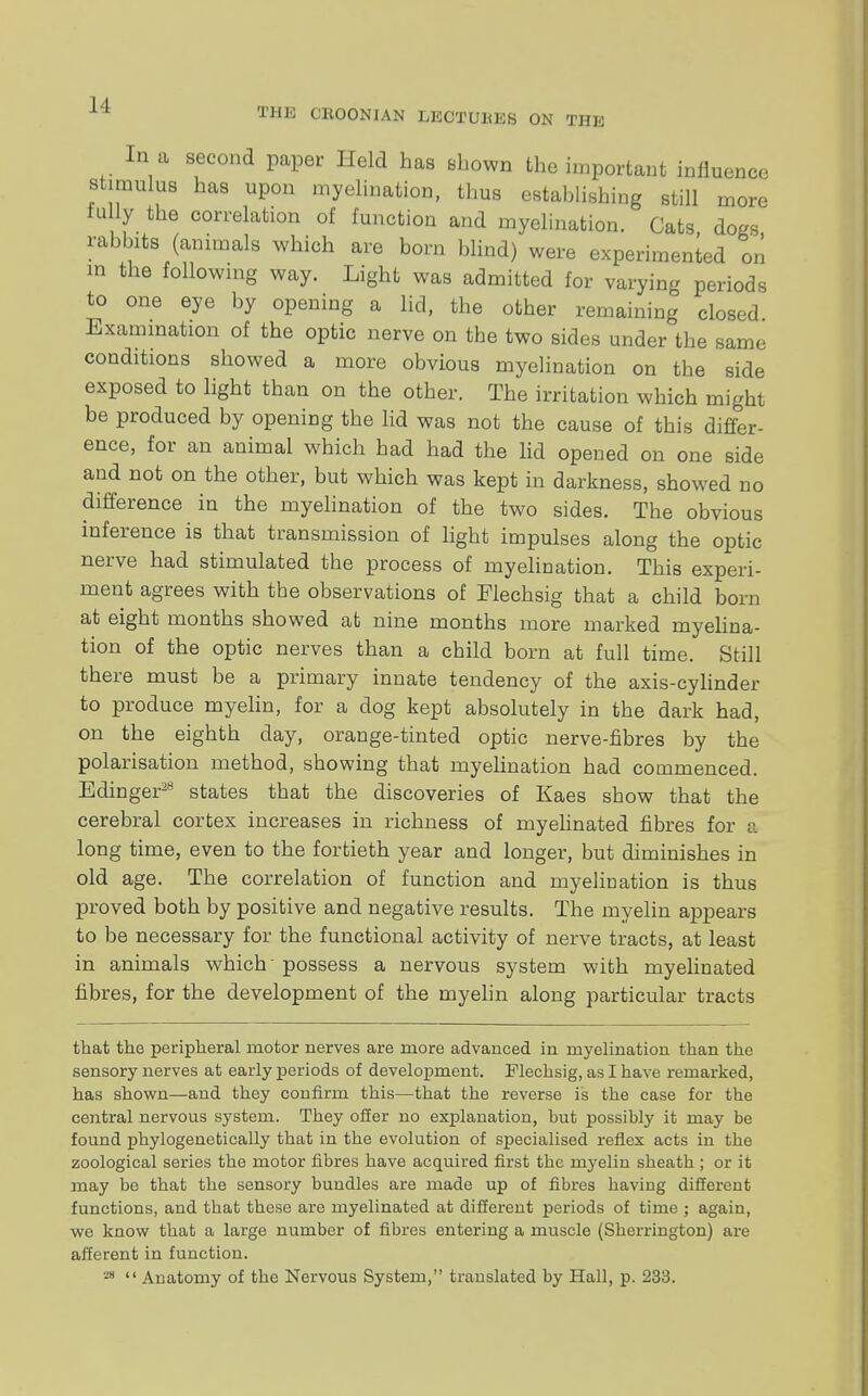 In a second paper Held has shown the important influence stimulus has upon myelinate, thus establishing still more fully the correlation of function and myelination. Cats dogs rabbits (animals which are born blind) were experimented on in the following way. Light was admitted for varying periods to one eye by opening a lid, the other remaining closed. Examination of the optic nerve on the two sides under the same conditions showed a more obvious myelination on the side exposed to light than on the other. The irritation which might be produced by opening the lid was not the cause of this differ- ence, for an animal which had had the lid opened on one side and not on the other, but which was kept in darkness, showed no difference in the myelination of the two sides. The obvious inference is that transmission of light impulses along the optic nerve had stimulated the process of myelination. This experi- ment agrees with the observations of Flechsig that a child born at eight months showed at nine months more marked myelina- tion of the optic nerves than a child born at full time. Still there must be a primary innate tendency of the axis-cylinder to produce myelin, for a dog kept absolutely in the dark had, on the eighth day, orange-tinted optic nerve-fibres by the polarisation method, showing that myelination had commenced. Edinger28 states that the discoveries of Kaes show that the cerebral cortex increases in richness of myelinated fibres for a long time, even to the fortieth year and longer, but diminishes in old age. The correlation of function and myeliuation is thus proved both by positive and negative results. The myelin appears to be necessary for the functional activity of nerve tracts, at least in animals which' possess a nervous system with myelinated fibres, for the development of the myelin along particular tracts that the peripheral motor nerves are more advanced in myelination than the sensory nerves at early periods of development. Flechsig, as I have remarked, has shown—and they confirm this—that the reverse is the case for the central nervous system. They offer no explanation, but possibly it may be found phylogenetically that in the evolution of specialised reflex acts in the zoological series the motor fibres have acquired first the myelin sheath ; or it may be that the sensory bundles are made up of fibres having different functions, and that these are myelinated at different periods of time ; again, we know that a large number of fibres entering a muscle (Sherrington) are afferent in function. 28  Anatomy of the Nervous System, translated by Hall, p. 233.