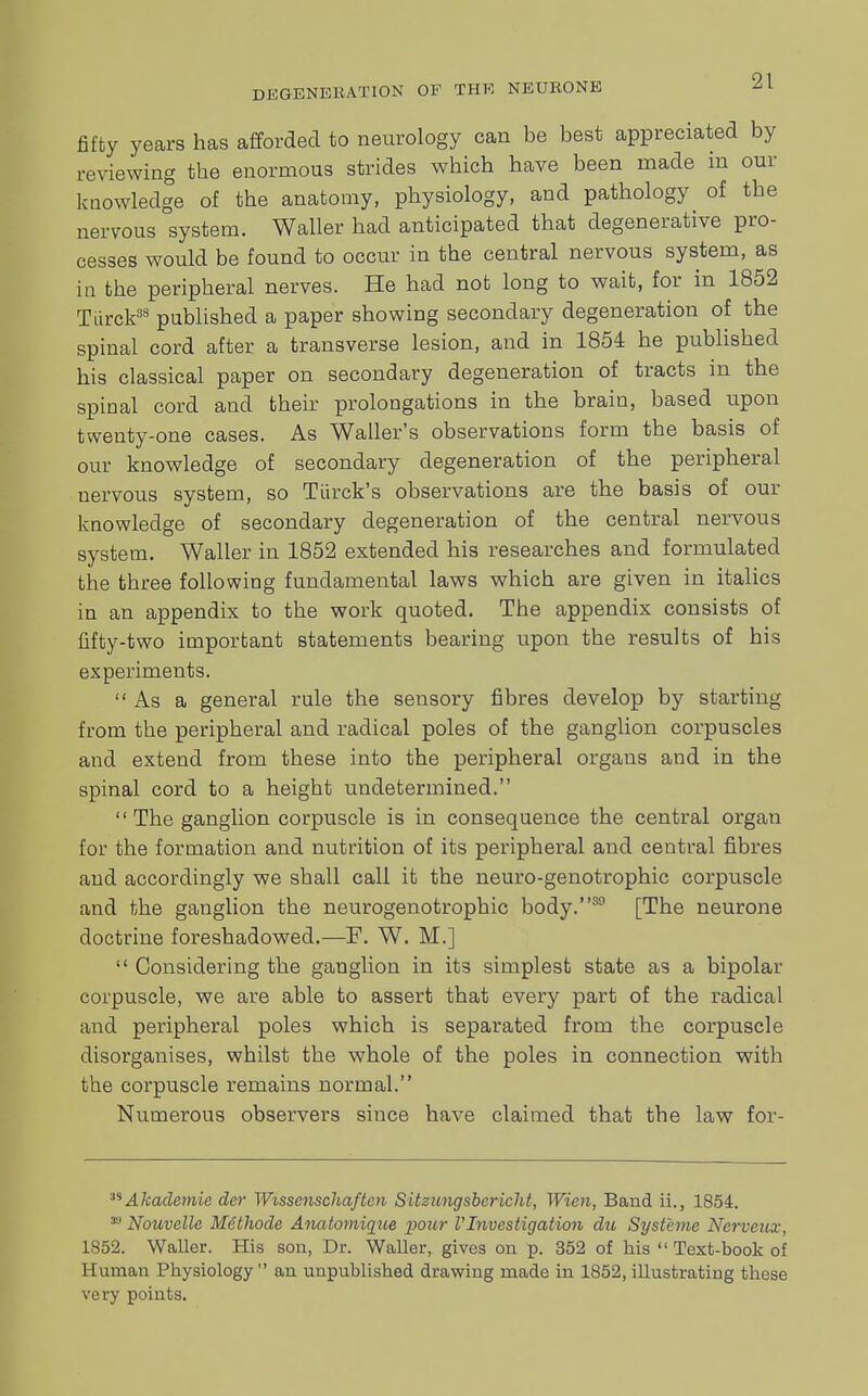 fifty years has afforded to neurology can be best appreciated by reviewing the enormous strides which have been made m our knowledge of the anatomy, physiology, and pathology of the nervous system. Waller had anticipated that degenerative pro- cesses would be found to occur in the central nervous system, as in the peripheral nerves. He had not long to wait, for in 1852 Tdrck88 published a paper showing secondary degeneration of the spinal cord after a transverse lesion, and in 1854 he published his classical paper on secondary degeneration of tracts in the spinal cord and their prolongations in the brain, based upon twenty-one cases. As Waller's observations form the basis of our knowledge of secondary degeneration of the peripheral nervous system, so Tiirck's observations are the basis of our knowledge of secondary degeneration of the central nervous system. Waller in 1852 extended his researches and formulated the three following fundamental laws which are given in italics in an appendix to the work quoted. The appendix consists of fifty-two important statements bearing upon the results of his experiments. As a general rule the sensory fibres develop by starting from the peripheral and radical poles of the ganglion corpuscles and extend from these into the peripheral organs and in the spinal cord to a height undetermined. The ganglion corpuscle is in consequence the central organ for the formation and nutrition of its peripheral and central fibres and accordingly we shall call it the neuro-genotrophic corpuscle and the ganglion the neurogenotrophic body.89 [The neurone doctrine foreshadowed.—F. W. M.]  Considering the ganglion in its simplest state as a bipolar corpuscle, we are able to assert that every part of the radical and peripheral poles which is separated from the corpuscle disorganises, whilst the whole of the poles in connection with the corpuscle remains normal. Numerous observers since have claimed that the law for- M Akademie der Wisscnschaften Sitzitngsbcricht, Wien, Band ii., 1854. Nouvelle Methode Anatomiqtie pour VInvestigation du Syst'eme Nerveux, 1852. Waller. His son, Dr. Waller, gives on p. 352 of his  Text-book of Human Physiology an unpublished drawing made in 1852, illustrating these very points.