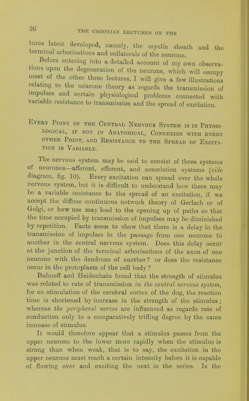 on THr': CltOONIAN LECTURES ON THE tures latest developed, namely, the myelin sheath and the terminal arborisations and collaterals of the neurone. Before entering into a detailed account of my own observa- tions upon the degeneration of the neurone, which will occupy most of the other three lectures, I will give a few illustrations relating to the neurone theory as regards the transmission of impulses and certain physiological problems connected with variable resistance to transmission and the spread of excitation. Eveky Point op the Central Nervous System is in Physio- logical, if not in Anatomical, Connexion with every other Point, and Eesistance to the Spread of Excita- tion is Variable. The nervous system may be said to consist of three systems of neurones—afferent, efferent, and association systems (vide diagram, fig. 10). Every excitation can spread over the whole nervous system, but it is difficult to understand how there may be a variable resistance to the spread of an excitation, if we accept the diffuse continuous network theory of Gerlach or of Golgi, or how use may lead to the opening up of paths so that the time occupied by transmission of impulses may be diminished by repetition. Facts seem to show that there is a delay in the transmission of impulses in the passage from one neurone to another in the central nervous system. Does this delay occur at the junction of the terminal arborisations of the axon of one neurone with the dendrons of another? or does the resistance occur in the protoplasm of the cell body ? Bubnoff and Heidenhain found that the strength of stimulus was related to rate of transmission in the central nervous system, for on stimulation of the cerebral cortex of the dog, the reaction time is shortened by increase in the strength of the stimulus ; whereas the peripheral nerves are influenced as regards rate of conduction only to a comparatively trifling degree by the same increase of stimulus. It would therefore appear that a stimulus passes from the upper neurone to the lower more rapidly when the stimulus is strong than when weak, that is to say, the excitation in the upper neurone must reach a certain intensity before it is capable of flowing over and exciting the next in the series. Is the