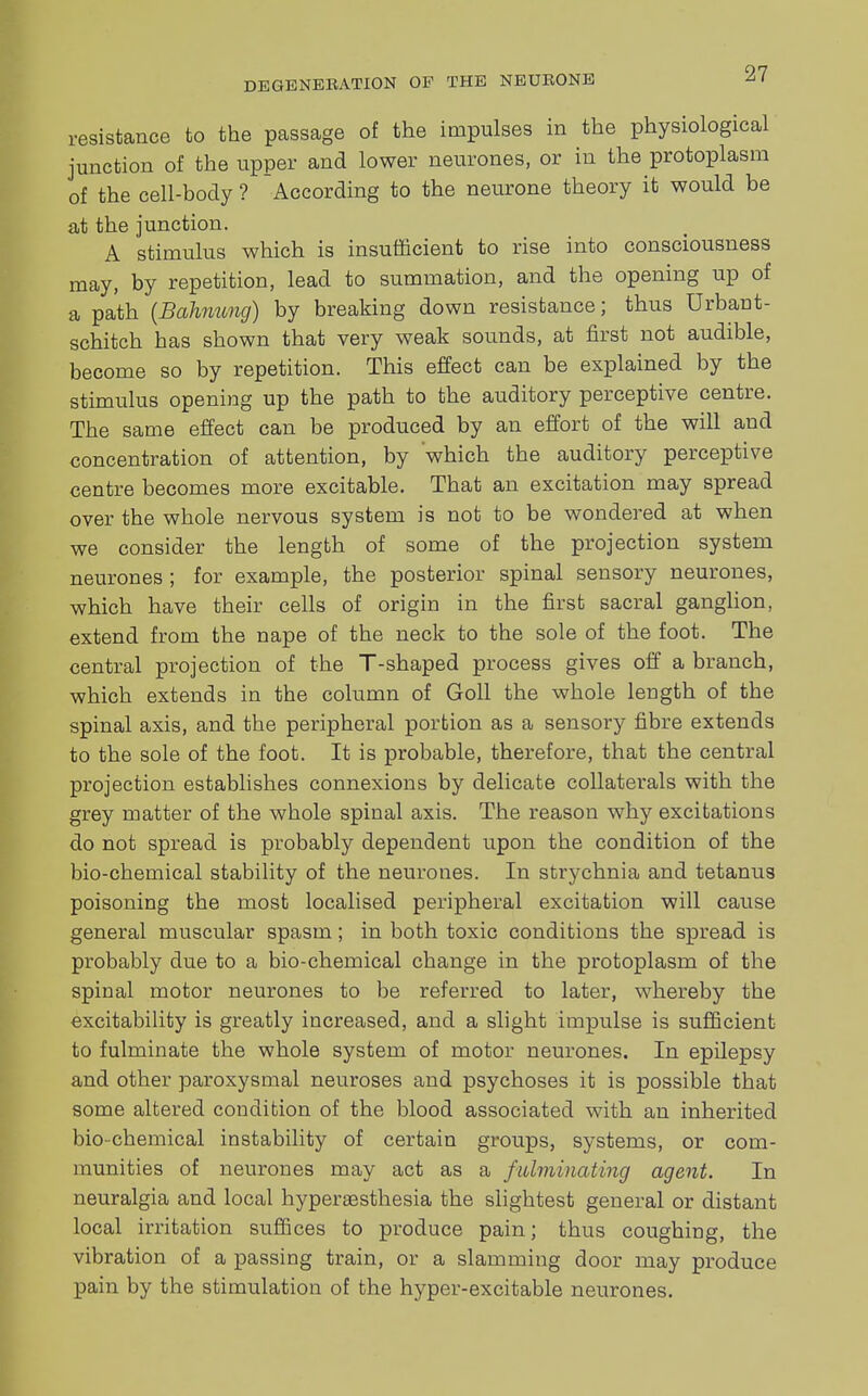 resistance to the passage of the impulses in the physiological junction of the upper and lower neurones, or in the protoplasm of the cell-body ? According to the neurone theory it would be at the junction. A stimulus which is insufficient to rise into consciousness may, by repetition, lead to summation, and the opening up of a path (Bahmmg) by breaking down resistance; thus Urban t- schitch has shown that very weak sounds, at first not audible, become so by repetition. This effect can be explained by the stimulus opening up the path to the auditory perceptive centre. The same effect can be produced by an effort of the will and concentration of attention, by which the auditory perceptive centre becomes more excitable. That an excitation may spread over the whole nervous system is not to be wondered at when we consider the length of some of the projection system neurones ; for example, the posterior spinal sensory neurones, which have their cells of origin in the first sacral ganglion, extend from the nape of the neck to the sole of the foot. The central projection of the T-shaped process gives off a branch, which extends in the column of Goll the whole length of the spinal axis, and the peripheral portion as a sensory fibre extends to the sole of the foot. It is probable, therefore, that the central projection establishes connexions by delicate collaterals with the grey matter of the whole spinal axis. The reason why excitations do not spread is probably dependent upon the condition of the bio-chemical stability of the neurones. In strychnia and tetanus poisoning the most localised peripheral excitation will cause general muscular spasm; in both toxic conditions the spread is probably due to a bio-chemical change in the protoplasm of the spinal motor neurones to be referred to later, whereby the excitability is greatly increased, and a slight impulse is sufficient to fulminate the whole system of motor neurones. In epilepsy and other paroxysmal neuroses and psychoses it is possible that some altered condition of the blood associated with an inherited bio-chemical instability of certain groups, systems, or com- munities of neurones may act as a fulminating agent. In neuralgia and local hypereesthesia the slightest general or distant local irritation suffices to produce pain; thus coughing, the vibration of a passing train, or a slamming door may produce pain by the stimulation of the hyper-excitable neurones.