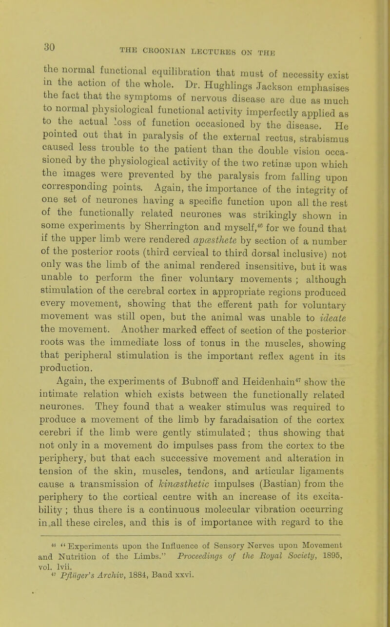 THE CHOON'IAN LECTUltES ON THE the normal functional equilibration that must of necessity exist in the action of the whole. Dr. Hughlings Jackson emphasises the fact that the symptoms of nervous disease are due as much to normal physiological functional activity imperfectly applied as to the actual loss of function occasioned by the disease. He pointed out that in paralysis of the external rectus, strabismus caused less trouble to the patient than the double vision occa- sioned by the physiological activity of the two retina upon which the images were prevented by the paralysis from falling upon corresponding points. Again, the importance of the integrity of one set of neurones having a specific function upon all the rest of the functionally related neurones was strikingly shown in some experiments by Sherrington and myself,40 for we found that if the upper limb were rendered apcesthete by section of a number of the posterior roots (third cervical to third dorsal inclusive) not only was the limb of the animal rendered insensitive, but it was unable to perform the finer voluntary movements ; although stimulation of the cerebral cortex in appropriate regions produced every movement, showing that the efferent path for voluntary movement was still open, but the animal was unable to ideate the movement. Another marked effect of section of the posterior roots was the immediate loss of tonus in the muscles, showing that peripheral stimulation is the important reflex agent in its production. Again, the experiments of Bubnoff and Heidenhain47 show the intimate relation which exists between the functionally related neurones. They found that a weaker stimulus was required to produce a movement of the limb by faradaisation of the cortex cerebri if the limb were gently stimulated; thus showing that not only in a movement do impulses pass from the cortex to the periphery, but that each successive movement and alteration in tension of the skin, muscles, tendons, and articular ligaments cause a transmission of kinesthetic impulses (Bastian) from the periphery to the cortical centre with an increase of its excita- bility ; thus there is a continuous molecular vibration occurring in all these circles, and this is of importance with regard to the 1(i Experiments upon the Influence of Sensory Nerves upon Movement and Nutrition of the Limbs. Proceedings of the Royal Society, 1895, vol. lvii. 47 Pfliiger's Archiv, 1884, Band xxvi.