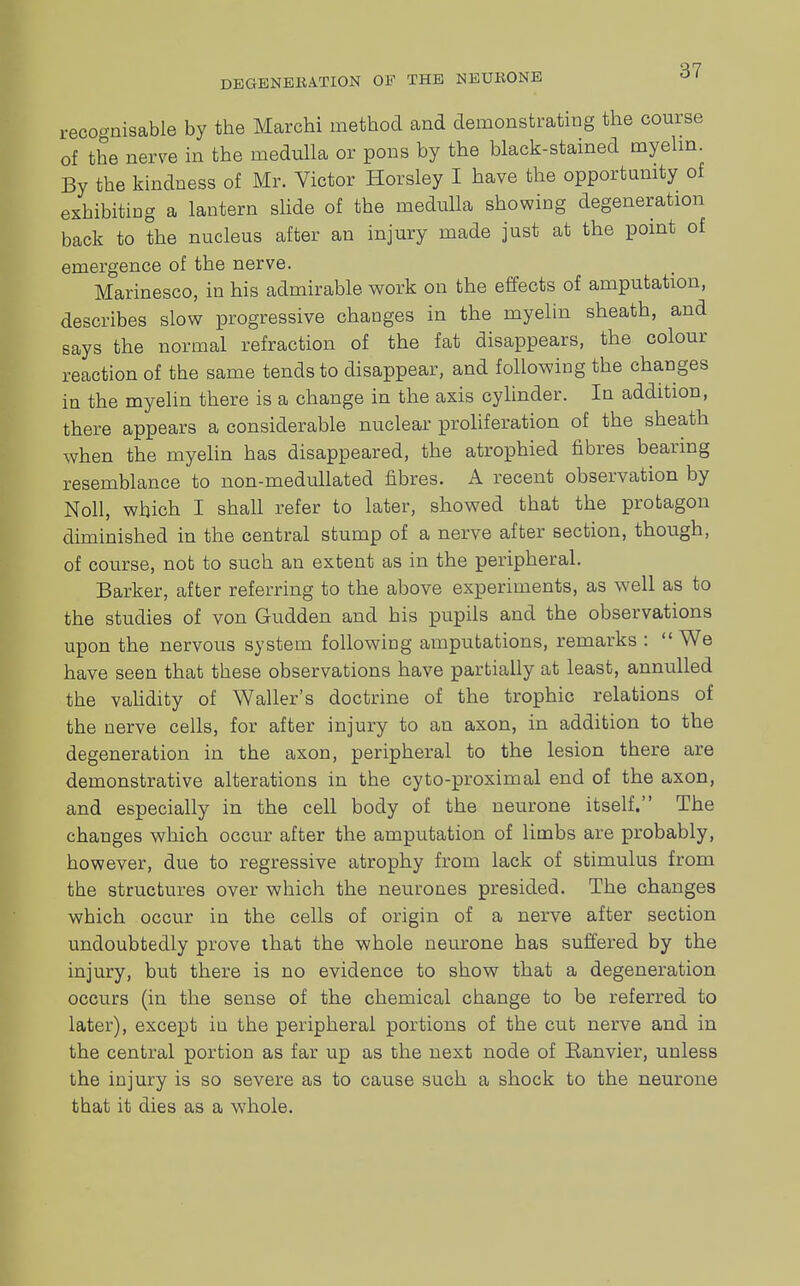 recognisable by tbe Marchi method and demonstrating the course of the nerve in the medulla or pons by the black-stained myelin. By the kindness of Mr. Victor Horsley I have the opportunity of exhibiting a lantern slide of the medulla showing degeneration back to the nucleus after an injury made just at the point of emergence of the nerve. Marinesco, in his admirable work on the effects of amputation, describes slow progressive changes in the myelin sheath, and says the normal refraction of the fat disappears, the colour reaction of the same tends to disappear, and following the changes in the myelin there is a change in the axis cylinder. In addition, there appears a considerable nuclear proliferation of the sheath when the myelin has disappeared, the atrophied fibres bearing resemblance to non-medullated fibres. A recent observation by Noll, which I shall refer to later, showed that the protagon diminished in the central stump of a nerve after section, though, of course, not to such an extent as in the peripheral. Barker, after referring to the above experiments, as well as to the studies of von Gudden and his pupils and the observations upon the nervous system following amputations, remarks : We have seen that these observations have partially at least, annulled the validity of Waller's doctrine of the trophic relations of the nerve cells, for after injury to an axon, in addition to the degeneration in the axon, peripheral to the lesion there are demonstrative alterations in the cyto-proximal end of the axon, and especially in the cell body of the neurone itself. The changes which occur after the amputation of limbs are probably, however, due to regressive atrophy from lack of stimulus from the structures over which the neurones presided. The changes which occur in the cells of origin of a nerve after section undoubtedly prove that the whole neurone has suffered by the injury, but there is no evidence to show that a degeneration occurs (in the sense of the chemical change to be referred to later), except iu the peripheral portions of the cut nerve and in the central portion as far up as the next node of Eanvier, unless the injury is so severe as to cause such a shock to the neurone that it dies as a whole.