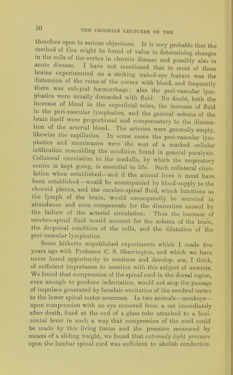 therefore open to serious objections. It is very probable that the method of Cox might be found of value in determining changes in the cells of the cortex in chronic disease and possibly also°in acute disease. I have not mentioned that in most of these brains experimented on a striking naked-eye feature was the distension of the veins of the cortex with blood, and frequently there was sub-pial haemorrhage; also the perivascular lym- phatics were usually distended with fluid. No doubt, both the increase of blood in the superficial veins, the increase of fluid in the peri-vascular lymphatics, and the general oedema of the brain itself were proportional and compensatory to the diminu- tion of the arterial blood. The arteries were generally empty, likewise the capillaries. In some cases the peri-vascular lym- phatics and membranes were the seat of a marked cellular infiltration resembling the condition found in general paralysis. Collateral circulation to the medulla, by which the respiratory centre is kept going, is essential to life. Such coUateral circu- lation when established—and if the animal lives it must have been established—would be accompanied by blood-supply to the choroid plexus, and the cerebro-spinal fluid, which functions as the lymph of the brain, would consequently be secreted in abundance and soon compensate for the diminution caused by the failure of the arterial circulation. Thus the increase of cerebro-spinal fluid would account for the oedema of the brain, the dropsical condition of the cells, and the dilatation of the peri-vascular lymphatics. Some hitherto unpublished experiments which I made five years ago with Professor C. S. Sherrington, and which we have never found opportunity to continue and develop, are, I think, of sufficient importance to mention with this subject of anaemia. We found that compression of the spinal cord in the dorsal region, even enough to produce indentation, would not stop tbe passage of impulses generated by faradaic excitation of the cerebral cortex to the lower spinal motor neurones. In two animals—monkeys— upon compression with an eye removed from a rat immediately after death, fixed at the end of a glass tube attached to a hori- zontal lever in such a way that compression of the cord could be made by this living tissue and the pressure measured by means of a sliding weight, we found that extremely light pressure upon the lumbar spinal cord was sufficient to abolish conduction