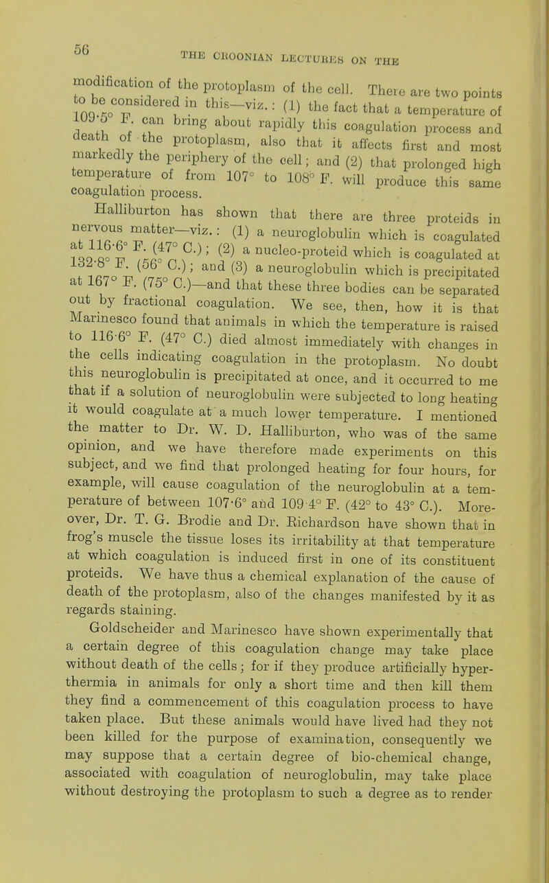 TIIE choonian mtmtam on the modification of the protoplasm of the cell There are two points 0 IT m thiE-vi^ : CD the ^Ot that a temperature of Tl * T g ab°Ut rapidly this coag^tion process and death of the protoplasm, also that it affects first and most markedly the periphery of the cell; and (2) that prolonged high temperature of from 107° to 108° F. will produce this same coagulation process. Halliburton has shown that there are three proteids in nervous matter-viz.: (1) a neuroglobulin which is coagulated 132 8°F ? ° ; jFL? UUcle0Pr0teid w^h is coagulated at Aln V ); aDd(3) a neuroglobulin which is precipitated at 167 F. (75° C.)—and that these three bodies can be separated out by fractional coagulation. We see, then, how it is that Marmesco found that animals in which the temperature is raised to 116-6° F. (47° C.) died almost immediately with changes in the cells indicating coagulation in the protoplasm. No doubt this neuroglobulin is precipitated at once, and it occurred to me that if a solution of neuroglobulin were subjected to long heating it would coagulate at a much lower temperature. I mentioned the matter to Dr. W. D. Halliburton, who was of the same opinion, and we have therefore made experiments on this subject, and we find that prolonged heating for four hours, for example, will cause coagulation of the neuroglobulin at a tem- perature of between 107-6° and 109 4° F. (42° to 43° C). More- over, Dr. T. G. Brodie and Dr. Eichardson have shown that in frog's muscle the tissue loses its irritability at that temperature at which coagulation is induced first in one of its constituent proteids. We have thus a chemical explanation of the cause of death of the protoplasm, also of the changes manifested by it as regards staining. Goldscheider and Marinesco have shown experimentally that a certain degree of this coagulation change may take place without death of the cells ; for if they produce artificially hyper- thermia in animals for only a short time and then kill them they find a commencement of this coagulation process to have taken place. But these animals would have lived had they not been killed for the purpose of examination, consequently we may suppose that a certain degree of bio-chemical change, associated with coagulation of neuroglobulin, may take place without destroying the protoplasm to such a degree as to render