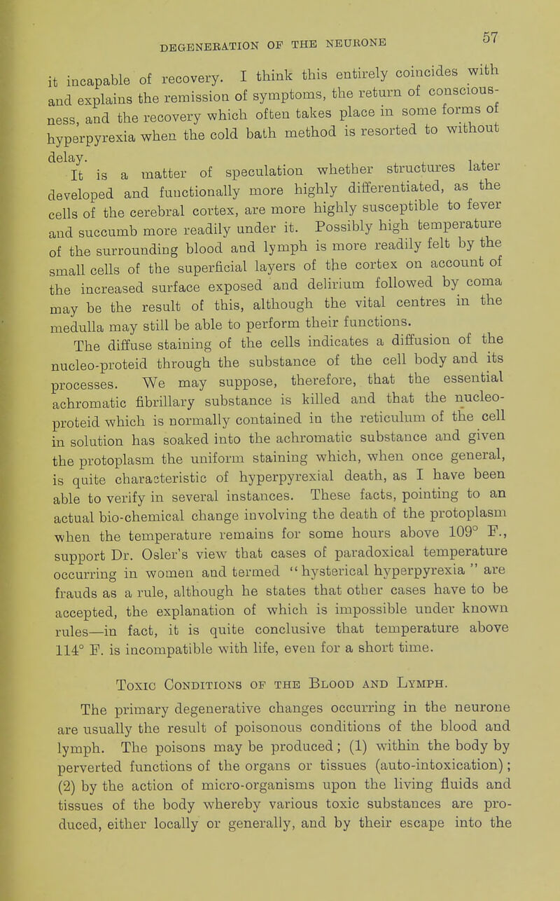 it incapable of recovery. I think this entirely coincides with and explains the remission of symptoms, the return of conscious- ness, and the recovery which often takes place in some forms of hyperpyrexia when the cold bath method is resorted to without ^Ifc' is a matter of speculation whether structures later developed and functionally more highly differentiated, as the cells of the cerebral cortex, are more highly susceptible to fever and succumb more readily under it. Possibly high temperature of the surrounding blood and lymph is more readily felt by the small ceUs of the superficial layers of the cortex on account of the increased surface exposed and delirium followed by coma may be the result of this, although the vital centres in the medulla may still be able to perform their functions. The diffuse staining of the cells indicates a diffusion of the nucleo-proteid through the substance of the cell body and its processes. We may suppose, therefore, that the essential achromatic fibrillary substance is killed and that the nucleo- proteid which is normally contained in the reticulum of the cell in solution has soaked into the achromatic substance and given the protoplasm the uniform staining which, when once general, is quite characteristic of hyperpyrexial death, as I have been able to verify in several instances. These facts, pointing to an actual bio-chemical change involving the death of the protoplasm when the temperature remains for some hours above 109° F., support Dr. Osier's view that cases of paradoxical temperature occurring in women and termed  hysterical hyperpyrexia  are frauds as a rule, although he states that other cases have to be accepted, the explanation of which is impossible under known rules—in fact, it is quite conclusive that temperature above 114° F. is incompatible with life, even for a short time. Toxic Conditions of the Blood and Lymph. The primary degenerative changes occurring in the neurone are usually the result of poisonous conditions of the blood and lymph. The poisons may be produced; (1) within the body by perverted functions of the organs or tissues (auto-intoxication); (2) by the action of micro-organisms upon the living fluids and tissues of the body whereby various toxic substances are pro- duced, either locally or generally, and by their escape into the
