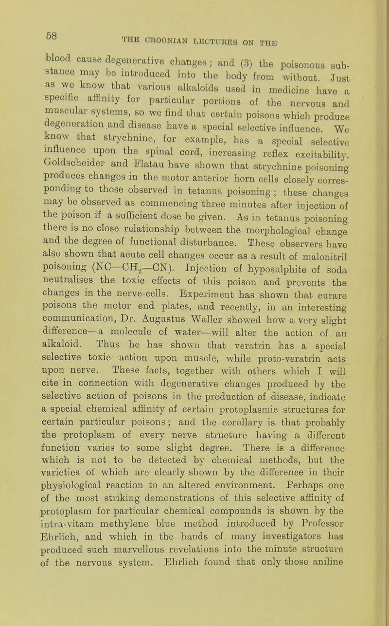 blood cause degenerative changes ; and (3) the poisonous sub- stance may he introduced into the body from without Just as we know that various alkaloids used in medicine have a specific affinity for particular portions of the nervous and muscular systems, so we find that certain poisons which produce degeneration and disease have a special selective influence. We know that strychnine, for example, has a special selective influence upon the spinal cord, increasing reflex excitability. Goldscheider and Flatau have shown that strychnine poisoning produces changes in the motor anterior horn cells closely corres- ponding to those observed in tetanus poisoning ; these changes may he observed as commencing three minutes after injection of the poison if a sufficient dose be given. As in tetanus poisoning there is no close relationship between the morphological change and the degree of functional disturbance. These observers have also shown that acute cell changes occur as a result of malonitril poisoning (NC—CH2—ON). Injection of hyposulphite of soda neutralises the toxic effects of this poison and prevents the changes in the nerve-cells. Experiment has shown that curare poisons the motor end plates, and recently, in an interesting communication, Dr. Augustus Waller showed how a very slight difference—a molecule of water—will alter the action of an alkaloid. Thus he has shown that veratrin has a special selective toxic action upon muscle, while proto-veratrin acts upon nerve. These facts, together with others which I will cite in connection with degenerative changes produced by the selective action of poisons in the production of disease, indicate a special chemical affinity of certain protoplasmic structures for certain particular poisons; and the corollary is that probably the protoplasm of every nerve structure having a different function varies to some slight degree. There is a difference which is not to be detected by chemical methods, but the varieties of which are clearly shown by the difference in their physiological reaction to an altered environment. Perhaps one of the most striking demonstrations of this selective affinity of protoplasm for particular chemical compounds is shown by the intra-vitam methylene blue method introduced by Professor Ehrlich, and which in the hands of many investigators has produced such marvellous revelations into the minute structure of the nervous system. Ehrlich found that only those aniline