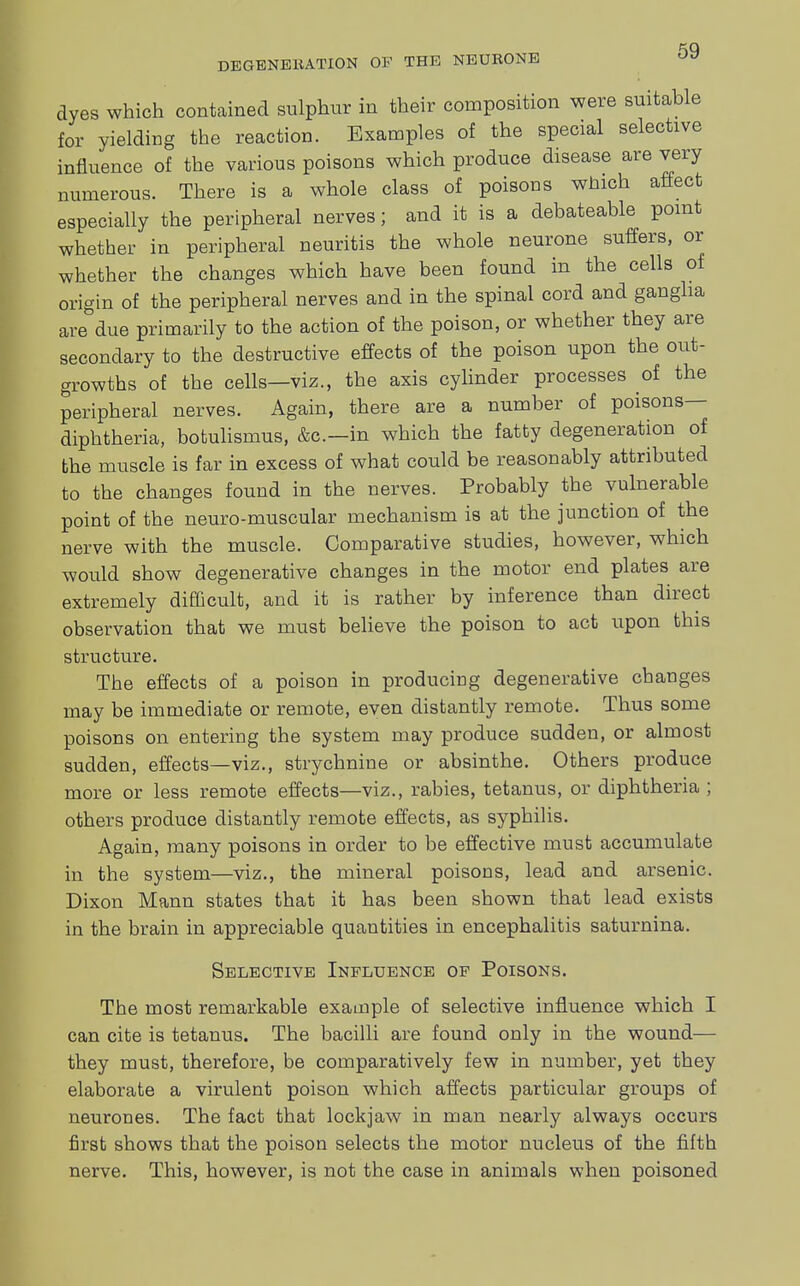 dyes which contained sulphur in their composition were suitable for yielding the reaction. Examples of the special selective influence of the various poisons which produce disease are very numerous. There is a whole class of poisons which affect especially the peripheral nerves; and it is a debateable point whether in peripheral neuritis the whole neurone suffers, or whether the changes which have been found in the cells of origin of the peripheral nerves and in the spinal cord and ganglia are due primarily to the action of the poison, or whether they are secondary to the destructive effects of the poison upon the out- growths of the cells—viz., the axis cylinder processes of the peripheral nerves. Again, there are a number of poisons- diphtheria, botulismus, &c—in which the fatty degeneration of the muscle is far in excess of what could be reasonably attributed to the changes found in the nerves. Probably the vulnerable point of the neuro-muscular mechanism is at the junction of the nerve with the muscle. Comparative studies, however, which would show degenerative changes in the motor end plates are extremely difficult, and it is rather by inference than direct observation that we must believe the poison to act upon this structure. The effects of a poison in producing degenerative changes may be immediate or remote, even distantly remote. Thus some poisons on entering the system may produce sudden, or almost sudden, effects—viz., strychnine or absinthe. Others produce more or less remote effects—viz., rabies, tetanus, or diphtheria ; others produce distantly remote effects, as syphilis. Again, many poisons in order to be effective must accumulate in the system—viz., the mineral poisons, lead and arsenic. Dixon Mann states that it has been shown that lead exists in the brain in appreciable quantities in encephalitis saturnina. Selective Influence of Poisons. The most remarkable example of selective influence which I can cite is tetanus. The bacilli are found only in the wound— they must, therefore, be comparatively few in number, yet they elaborate a virulent poison which affects particular groups of neurones. The fact that lockjaw in man nearly always occurs first shows that the poison selects the motor nucleus of the fifth nerve. This, however, is not the case in animals when poisoned