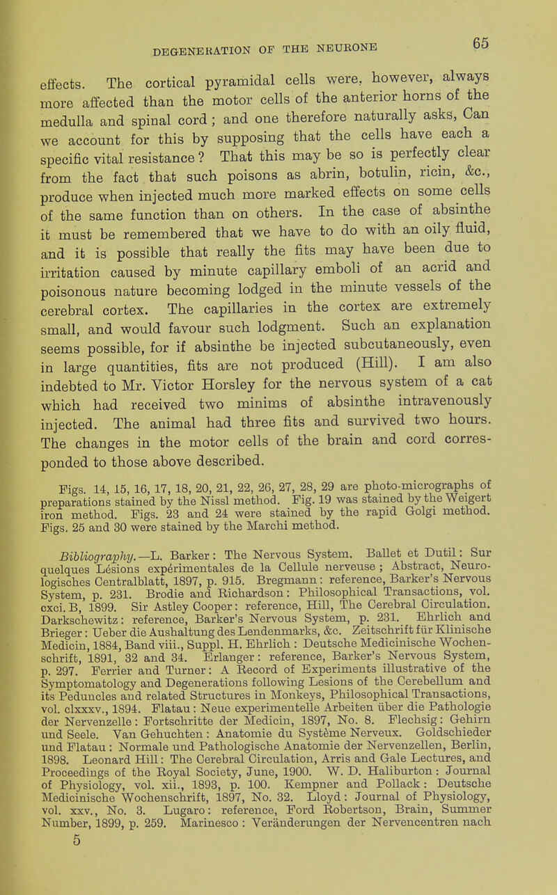 effects. The cortical pyramidal cells were, however, always more affected than the motor cells of the anterior horns of the medulla and spinal cord; and one therefore naturally asks, Can we account for this by supposing that the cells have each a specific vital resistance ? That this may be so is perfectly clear from the fact that such poisons as abrin, botulin, ricin, &c, produce when injected much more marked effects on some cells of the same function than on others. In the case of absinthe it must be remembered that we have to do with an oily fluid, and it is possible that really the fits may have been due to irritation caused by minute capillary emboli of an acrid and poisonous nature becoming lodged in the minute vessels of the cerebral cortex. The capillaries in the cortex are extremely small, and would favour such lodgment. Such an explanation seems possible, for if absinthe be injected subcutaneously, even in large quantities, fits are not produced (Hill). I am also indebted to Mr. Victor Horsley for the nervous system of a cat which had received two minims of absinthe intravenously injected. The animal had three fits and survived two hours. The changes in the motor cells of the brain and cord corres- ponded to those above described. Figs. 14, 15, 16, 17, 18, 20, 21, 22, 26, 27, 28, 29 are photo-micrographs of preparations stained by the Nissl method. Fig. 19 was stained by the Weigert iron method. Figs. 23 and 24 were stained by the rapid Golgi method. Figs. 25 and 30 were stained by the Marchi method. Bibliography. —L. Barker : The Nervous System. Ballet et Dutil: Sur quelques Lesions experimentales de la Cellule nerveuse ; Abstract, Neuro- logisches Centralblatt, 1897, p. 915. Bregmann : reference, Barker's Nervous System, p. 231. Brodie and Richardson: Philosophical Transactions, vol. cxci. B, 1899. Sir Astley Cooper: reference, Hill, The Cerebral Circulation. Darkschewitz: reference, Barker's Nervous System, p. 231. Ehrlich and Brieger: Ueber die Aushaltung des Lendenmarks, &c. Zeitschrift fiir Klinische Medicin, 1884, Band viii., Suppl. H. Ehrlich : Deutsche Medicinische Wochen- schrift, 1891, 32 and 34. Erlanger: reference, Barker's Nervous System, p. 297. Ferrier and Turner: A Record of Experiments illustrative of the Symptomatology and Degenerations following Lesions of the Cerebellum and its Peduncles and related Structures in Monkeys, Philosophical Transactions, vol. clxxxv., 1894. Flatau: Neue experimentelle Arbeiten iiber die Pathologie der Nervenzelle: Fortschritte der Medicin, 1897, No. 8. Flechsig: Gehirn und Seele. Van Gehuchten : Anatomie du Systeme Nerveux. Goldschieder und Flatau : Normale und Pathologische Anatomie der Nervenzellen, Berlin, 1898. Leonard Hill: The Cerebral Circulation, Arris and Gale Lectures, and Proceedings of the Royal Society, June, 1900. W. D. Haliburton: Journal of Physiology, vol. xii., 1893, p. 100. Kempner and Pollack: Deutsche Medicinische Wochenschrift, 1897, No. 32. Lloyd: Journal of Physiology, vol. xxv., No. 3. Lugaro: reference, Ford Robertson, Brain, Summer Number, 1899, p. 259. Marinesco : Veranderungen der Nervencentren nach 5