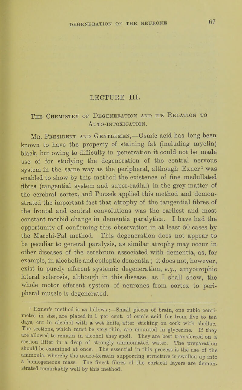 LECTUEE III. The Chemistry op Degeneration and its Eelation to Auto-intoxication. Mr. President and Gentlemen,—Osrnic acid has long been known to have the property of staining fat (including myelin) black, but owing to difficulty in penetration it could not be made use of for studying the degeneration of the central nervous system in the same way as the peripheral, although Exner1 was enabled to show by this method the existence of fine medullated fibres (tangential system and super-radial) in the grey matter of the cerebral cortex, and Tuczek applied this method and demon- strated the important fact that atrophy of the tangential fibres of the frontal and central convolutions was the earliest and most constant morbid change in dementia paralytica. I have had the opportunity of confirming this observation in at least 50 cases by the Marchi-Pal method. This degeneration does not appear to be peculiar to general paralysis, as similar atrophy may occur in other diseases of the cerebrum associated with dementia, as, for example, in alcoholic and epileptic dementia ; it does not, however, exist in purely efferent systemic degeneration, e.g., amyotrophic lateral sclerosis, although in this disease, as I shall show, the whole motor efferent system of neurones from cortex to peri- pheral muscle is degenerated. 1 Exner's method is as follows :—Small pieces of brain, one cubic centi- metre in size, are placed in 1 per cent, of osmic acid for from five to ten days, cut in alcohol with a wet knife, after sticking on cork with shellac. The sections, which must be very thin, are mounted in glycerine. If they are allowed to remain in alcohol they spoil. They are best transferred on a section lifter in a drop of strongly ammoniated water. The preparation should be examined at once. The essential in this process is the use of the ammonia, whereby the neuro-keratin supporting structure is swollen up into a homogeneous mass. The finest fibres of the cortical layers are demon- strated remarkably well by this method.