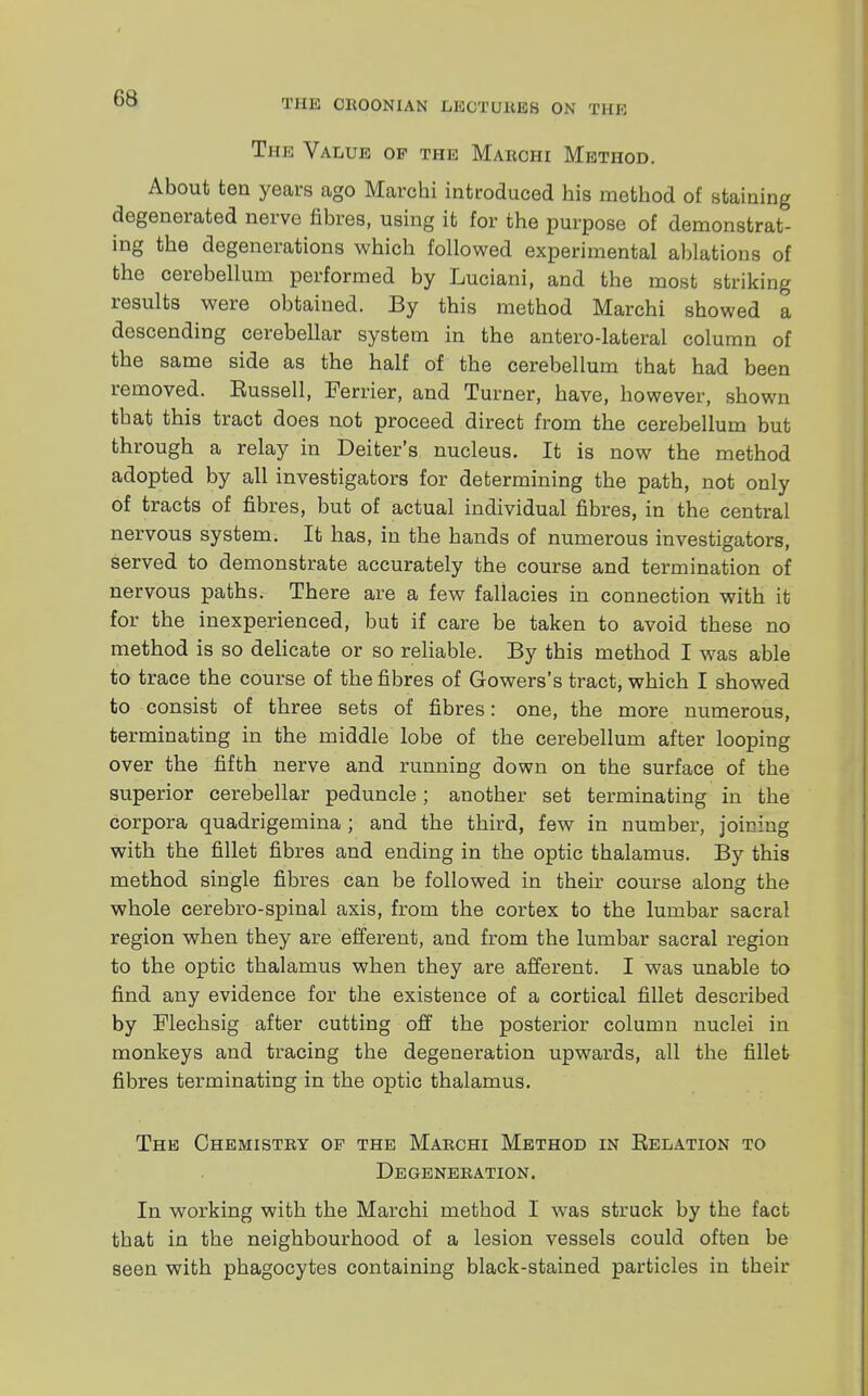 The Value of the Marchi Method. About ten years ago Marchi introduced his method of staining degenerated nerve fibres, using it for the purpose of demonstrat- ing the degenerations which followed experimental ablations of the cerebellum performed by Luciani, and the most striking results were obtained. By this method Marchi showed a descending cerebellar system in the antero-lateral column of the same side as the half of the cerebellum that had been removed. Russell, Ferrier, and Turner, have, however, shown that this tract does not proceed direct from the cerebellum but through a relay in Deiter's nucleus. It is now the method adopted by all investigators for determining the path, not only of tracts of fibres, but of actual individual fibres, in the central nervous system. It has, in the hands of numerous investigators, served to demonstrate accurately the course and termination of nervous paths. There are a few fallacies in connection with it for the inexperienced, but if care be taken to avoid these no method is so delicate or so reliable. By this method I was able to trace the course of the fibres of Gowers's tract, which I showed to consist of three sets of fibres: one, the more numerous, terminating in the middle lobe of the cerebellum after looping over the fifth nerve and running down on the surface of the superior cerebellar peduncle; another set terminating in the corpora quadrigemina ; and the third, few in number, joining with the fillet fibres and ending in the optic thalamus. By this method single fibres can be followed in their course along the whole cerebro-spinal axis, from the cortex to the lumbar sacral region when they are efferent, and from the lumbar sacral region to the optic thalamus when they are afferent. I was unable to find any evidence for the existence of a cortical fillet described by Mechsig after cutting off the posterior column nuclei in monkeys and tracing the degeneration upwards, all the fillet fibres terminating in the optic thalamus. The Chemistry of the Marchi Method in Relation to Degeneration. In working with the Marchi method I was struck by the fact that in the neighbourhood of a lesion vessels could often be seen with phagocytes containing black-stained particles in their