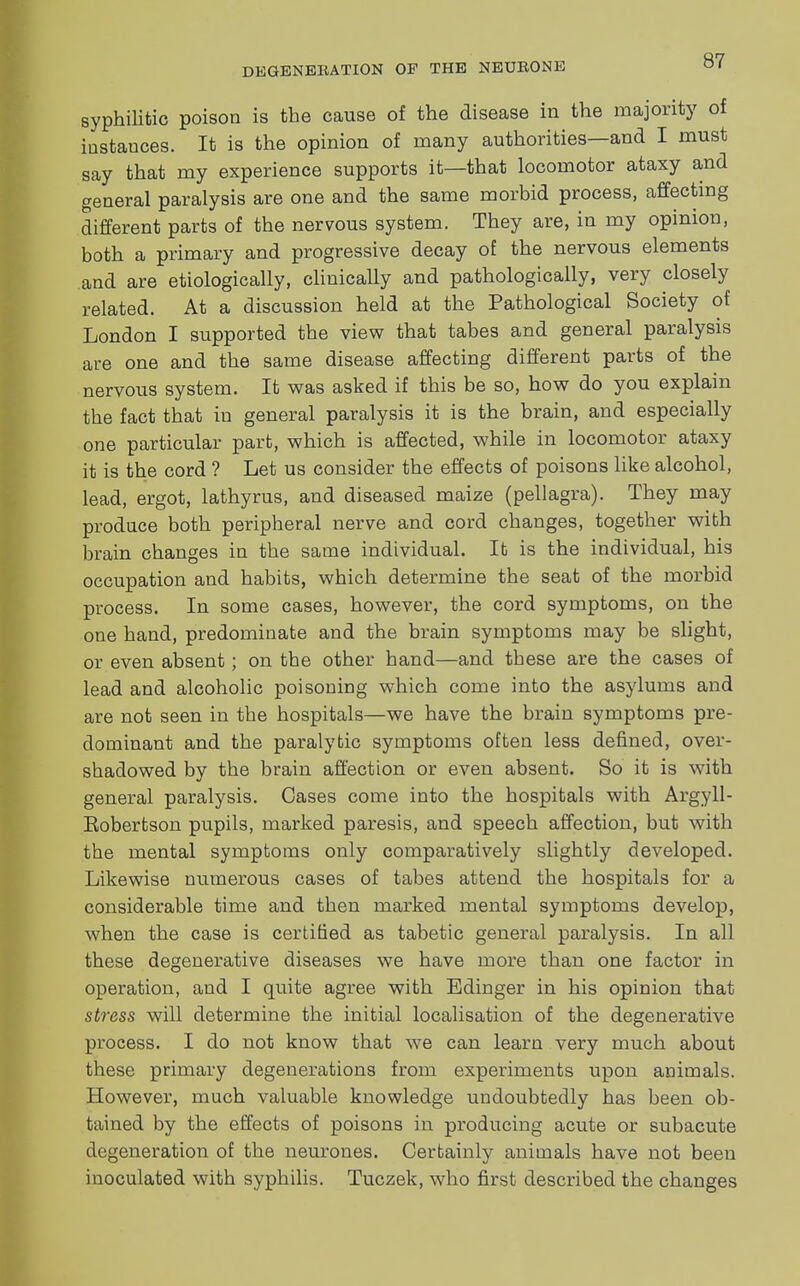 syphilitic poison is the cause of the disease in the majority of iustauces. It is the opinion of many authorities—and I must say that my experience supports it—that locomotor ataxy and general paralysis are one and the same morbid process, affecting different parts of the nervous system. They are, in my opinion, both a primary and progressive decay of the nervous elements and are etiologically, clinically and pathologically, very closely related. At a discussion held at the Pathological Society of London I supported the view that tabes and general paralysis are one and the same disease affecting different parts of the nervous system. It was asked if this be so, how do you explain the fact that in general paralysis it is the brain, and especially one particular part, which is affected, while in locomotor ataxy it is the cord ? Let us consider the effects of poisons like alcohol, lead, ergot, lathyrus, and diseased maize (pellagra). They may produce both peripheral nerve and cord changes, together with brain changes in the same individual. It is the individual, his occupation and habits, which determine the seat of the morbid process. In some cases, however, the cord symptoms, on the one hand, predominate and the brain symptoms may be slight, or even absent; on the other hand—and tbese are the cases of lead and alcoholic poisoning which come into the asylums and are not seen in the hospitals—we have the brain symptoms pre- dominant and the paralytic symptoms often less defined, over- shadowed by the brain affection or even absent. So it is with general paralysis. Cases come into the hospitals with Argyll- Eobertson pupils, marked paresis, and speech affection, but with the mental symptoms only comparatively slightly developed. Likewise numerous cases of tabes attend the hospitals for a considerable time and then marked mental symptoms develop, when the case is certified as tabetic general paralysis. In all these degenerative diseases we have more than one factor in operation, and I quite agree with Edinger in his opinion that stress will determine the initial localisation of the degenerative process. I do not know that we can learn very much about these primary degenerations from experiments upon animals. However, much valuable knowledge undoubtedly has been ob- tained by the effects of poisons in producing acute or subacute degeneration of the neurones. Certainly animals have not been inoculated with syphilis. Tuczek, who first described the changes