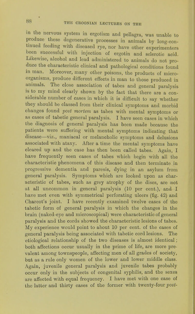 THE CROONIAN LECTURES ON THE in the nervous system in ergotism and pellagra, was unable to produce these degenerative processes in animals by long-con- tinued feeding with diseased rye, nor have other experimenters been successful with injection of ergotin and sclerotic acid. Likewise, alcohol and lead administered to animals do not pro- duce the characteristic clinical and pathological conditions found in man. Moreover, many other poisons, the products of micro- organisms, produce different effects in man to those produced in animals. The close association of tabes and general paralysis is to my mind clearly shown by the fact that there are a con- siderable number of cases in which it is difficult to say whether they should be classed from their clinical symptoms and morbid changes found post mortem as tabes with mental symptoms or as cases of tabetic general paralysis. I have seen cases in which the diagnosis of general paralysis has been made because the patients were suffering with mental symptoms indicating that disease—viz., maniacal or melancholic symptoms and delusions associated with ataxy. After a time the mental symptoms have cleared up and the case has then been called tabes. Again, I have frequently seen cases of tabes which begin with all the characteristic phenomena of this disease and then terminate in progressive dementia and paresis, dying in an asylum from general paralysis. Symptoms which are looked upon as char- acteristic of tabes, such as grey atrophy of the discs, are not at all uncommon in general paralysis (10 per cent.), and I have met even with symmetrical perforating ulcers (fig. 42) and Charcot's joint. I have recently examined twelve cases of the tabetic form of general paralysis in which the changes in the brain (naked-eye and microscopical) were characteristic of general paralysis and the cords showed the characteristic lesions of tabes. My experience would point to about 10 per cent, of the cases of general paralysis being associated with tabetic cord lesions. The etiological relationship of the two diseases is almost identical; both affections occur usually in the prime of life, are more pre- valent among townspeople, affecting men of all grades of society, but as a rule only women of the lower and lower middle class. Again, juvenile general paralysis and juvenile tabes probably occur only in the subjects of congenital syphilis, and the sexes are affected with equal frequency. I have met with one case of the latter and thirty cases of the former with twenty-four post-