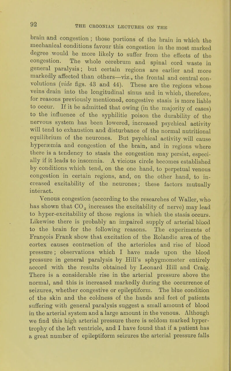 THE CKOONIAN LECTURES ON THE brain and congestion ; those portions of the brain in which the mechanical conditions favour this congestion in the most marked degree would be more likely to suffer from the effects of the congestion. The whole cerebrum and spinal cord waste in general paralysis; but certain regions are earlier and more markedly affected than others—viz., the frontal and central con- volutions (vide figs. 43 and 44). These are the regions whose veins drain into the longitudinal sinus and in which, therefore, for reasons previously mentioned, congestive stasis is more liable to occur. If it be admitted that owing (in the majority of cases) to the influence of the syphilitic poison the durability of the nervous system has been lowered, increased psychical activity will tend to exhaustion and disturbance of the normal nutritional equilibrium of the neurones. But psychical activity will cause hyperemia and congestion of the brain, and in regions where there is a tendency to stasis the congestion may persist, especi- ally if it leads to insomnia. A vicious circle becomes established by conditions which tend, on the one hand, to perpetual venous congestion in certain regions, and, on the other hand, to in- creased excitability of the neurones; these factors mutually interact. Venous congestion (according to the researches of Waller, who has shown that C02 increases the excitability of nerve) may lead to hyper-excitability of those regions in which the stasis occurs. Likewise there is probably an impaired supply of arterial blood to the brain for the following reasons. The experiments of Francois Frank show that excitation of the Eolandic area of the cortex causes contraction of the arterioles and rise of blood pressure; observations which I have made upon the blood pressure in general paralysis by Hill's sphygmometer entirely accord with the results obtained by Leonard Hill and Craig. There is a considerable rise in the arterial pressure above the normal, and this is increased markedly during the occurrence of seizures, whether congestive or epileptiform. The blue condition of the skin and the coldness of the hands and feet of patients suffering with general paralysis suggest a small amount of blood in the arterial system and a large amount in the venous. Although we find this high arterial pressure there is seldom marked hyper- trophy of the left ventricle, and I have found that if a patient has a great number of epileptiform seizures the arterial pressure falls