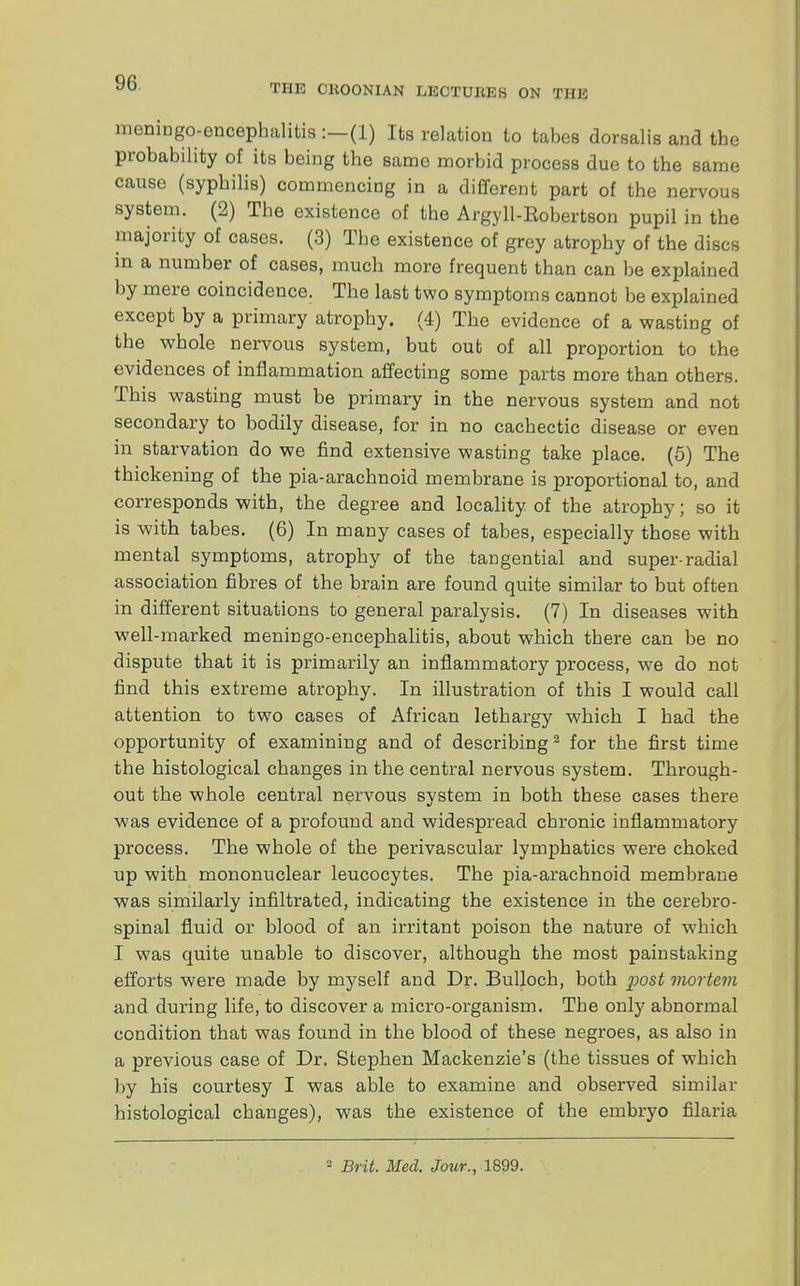 9G THE CKOONIAN LECTUKES ON THE meningoencephalitis :—(1) Its relation to tabes dorsalis and the probability of its being the same morbid process due to the same cause (syphilis) commencing in a different part of the nervous system. (2) The existence of the Argyll-Eobertson pupil in the majority of cases. (3) The existence of grey atrophy of the discs in a number of cases, much more frequent than can be explained by mere coincidence. The last two symptoms cannot be explained except by a primary atrophy. (4) The evidence of a wasting of the whole nervous system, but out of all proportion to the evidences of inflammation affecting some parts more than others. This wasting must be primary in the nervous system and not secondary to bodily disease, for in no cachectic disease or even in starvation do we find extensive wasting take place. (5) The thickening of the pia-arachnoid membrane is proportional to, and corresponds with, the degree and locality of the atrophy; so it is with tabes. (6) In many cases of tabes, especially those with mental symptoms, atrophy of the tangential and super-radial association fibres of the brain are found quite similar to but often in different situations to general paralysis. (7) In diseases with well-marked meningoencephalitis, about which there can be no dispute that it is primarily an inflammatory process, we do not find this extreme atrophy. In illustration of this I would call attention to two cases of African lethargy which I had the opportunity of examining and of describing2 for the first time the histological changes in the central nervous system. Through- out the whole central nervous system in both these cases there was evidence of a profound and widespread chronic inflammatory process. The whole of the perivascular lymphatics were choked up with mononuclear leucocytes. The pia-arachnoid membrane was similarly infiltrated, indicating the existence in the cerebro- spinal fluid or blood of an irritant poison the nature of which I was quite unable to discover, although the most painstaking efforts were made by myself and Dr. Bulloch, both post mortem and during life, to discover a micro-organism. The only abnormal condition that was found in the blood of these negroes, as also in a previous case of Dr. Stephen Mackenzie's (the tissues of which by his courtesy I was able to examine and observed similar histological changes), was the existence of the embryo filaria 2 Brit. Med. Jour., 1899.