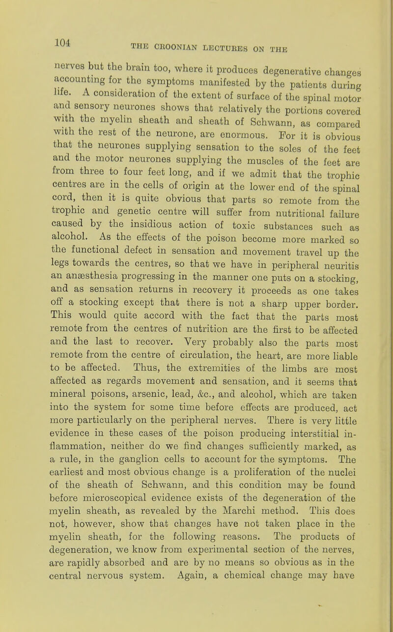 THE CltOONIAN LECTURES ON THE nerves but the brain too, where it produces degenerative changes accounting for the symptoms manifested by the patients during life. A consideration of the extent of surface of the spinal motor and sensory neurones shows that relatively the portions covered with the myelin sheath and sheath of Schwann, as compared with the rest of the neurone, are enormous. For it is obvious that the neurones supplying sensation to the soles of the feet and the motor neurones supplying the muscles of the feet are from three to four feet long, and if we admit that the trophic centres are in the cells of origin at the lower end of the spinal cord, then it is quite obvious that parts so remote from the trophic and genetic centre will suffer from nutritional failure caused by the insidious action of toxic substances such as alcohol. As the effects of the poison become more marked so the functional defect in sensation and movement travel up the legs towards the centres, so that we have in peripheral neuritis an anaesthesia progressing in the manner one puts on a stocking, and as sensation returns in recovery it proceeds as one takes off a stocking except that there is not a sharp upper border. This would quite accord with the fact that the parts most remote from the centres of nutrition are the first to be affected and the last to recover. Very probably also the parts most remote from the centre of circulation, the heart, are more liable to be affected. Thus, the extremities of the limbs are most affected as regards movement and sensation, and it seems that mineral poisons, arsenic, lead, &c, and alcohol, which are taken into the system for some time before effects are produced, act more particularly on the peripheral nerves. There is very little evidence in these cases of the poison producing interstitial in- flammation, neither do we find changes sufficiently marked, as a rule, in the ganglion cells to account for the symptoms. The earliest and most obvious change is a proliferation of the nuclei of the sheath of Schwann, and this condition may be found before microscopical evidence exists of the degeneration of the myelin sheath, as revealed by the Marchi method. This does not, however, show that changes have not taken place in the myelin sheath, for the following reasons. The products of degeneration, we know from experimental section of the nerves, are rapidly absorbed and are by no means so obvious as in the central nervous system. Again, a chemical change may have