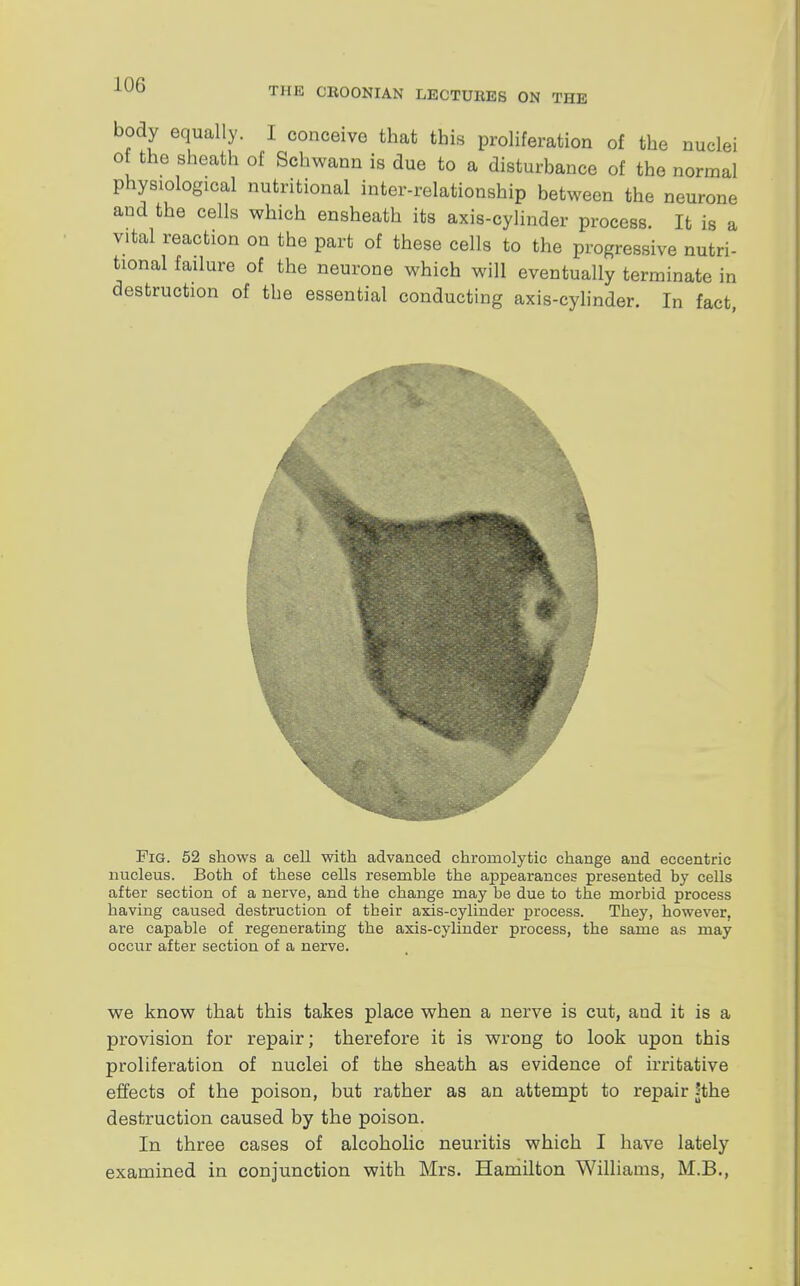 THE CBOONIAN LEOTUKES ON THE body equally. I conceive that this proliferation of the nuclei of the sheath of Schwann is due to a disturbance of the normal physiological nutritional inter-relationship between the neurone and the cells which ensheath its axis-cylinder process. It is a vital reaction on the part of these cells to the progressive nutri- tional failure of the neurone which will eventually terminate in destruction of the essential conducting axis-cylinder. In fact, Fig. 52 shows a cell with advanced chromolytic change and eccentric nucleus. Both of these cells resemble the appearances presented by cells after section of a nerve, and the change may be due to the morbid process having caused destruction of tbeir axis-cylinder process. They, however, are capable of regenerating the axis-cylinder process, the same as may occur after section of a nerve. we know that this takes place when a nerve is cut, and it is a provision for repair; therefore it is wrong to look upon this proliferation of nuclei of the sheath as evidence of irritative effects of the poison, but rather as an attempt to repair ?the destruction caused by the poison. In three cases of alcoholic neuritis which I have lately examined in conjunction with Mrs. Hamilton Williams, M.B.,
