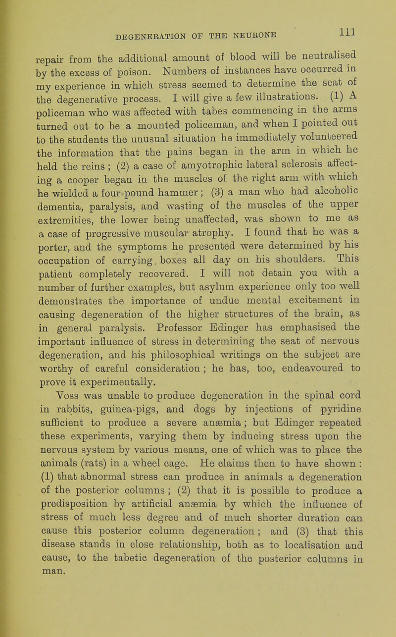 repair from the additional amount of blood will be neutralised by the excess of poison. Numbers of instances have occurred in my experience in which stress seemed to determine the seat of the degenerative process. I will give a few illustrations. (1) A policeman who was affected with tabe3 commencing in the arms turned out to be a mounted policeman, and when I pointed out to the students the unusual situation he immediately volunteered the information that the pains began in the arm in which he held the reins ; (2) a case of amyotrophic lateral sclerosis affect- ing a cooper began in the muscles of the right arm with which he wielded a four-pound hammer; (3) a man who had alcoholic dementia, paralysis, and wasting of the muscles of the upper extremities, the lower being unaffected, was shown to me as a case of progressive muscular atrophy. I found that he was a porter, and the symptoms he presented were determined by his occupation of carrying. boxes all day on his shoulders. This patient completely recovered. I will not detain you with a number of further examples, but asylum experience only too well demonstrates the importance of undue mental excitement in causing degeneration of the higher structures of the brain, as in general paralysis. Professor Edioger has emphasised the important influence of stress in determining the seat of nervous degeneration, and his philosophical writings on the subject are worthy of careful consideration ; he has, too, endeavoured to prove it experimentally. Voss was unable to produce degeneration in the spinal cord in rabbits, guinea-pigs, and dogs by injections of pyridine sufficient to produce a severe anaemia; but Edinger repeated these experiments, varying them by inducing stress upon the nervous system by various means, one of which was to place the animals (rats) in a wheel cage. He claims then to have shown : (1) that abnormal stress can produce in animals a degeneration of the posterior columns ; (2) that it is possible to produce a predisposition by artificial anaemia by which the influence of stress of much less degree and of much shorter duration can cause this posterior column degeneration; and (3) that this disease stands in close relationship, both as to localisation and cause, to the tabetic degeneration of the posterior columns in man.