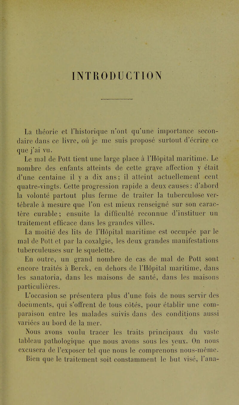 INTRODUCTION La théorie et l'historique n'ont qu'une importance secon- daire dans ce livre, où je me suis proposé surtout d'écrire ce que j'ai vu. Le mal de Pott tient une large place à l'Hôpital maritime. Le nombre des enfants atteints de cette grave affection y était d'une centaine il y a dix ans; il atteint actuellement cent quatre-vingts. Cette progression rapide a deux causes: d'abord la volonté partout plus ferme de traiter la tuberculose ver- tébrale à mesure que l'on est mieux renseigné sur son carac- tère curable; ensuite la difficulté reconnue d'instituer un traitement efficace dans les grandes villes. La moitié des lits de l'Hôpital maritime est occupée par le mal de Poil et par la coxalgie, les deux grandes manifestations tuberculeuses sur le squelette. En outre, un grand nombre de cas de mal de Pott sont encore traités à Berck, en dehors de l'Hôpital maritime, dans les sanatoria, dans les maisons de santé, dans les maisons particulières. L'occasion se présentera plus d'une fois de nous servir des documents, qui s'offrent de tous côtés, pour établir une com- paraison entre les malades suivis dans des conditions aussi variées au bord de la mer. Nous avons voulu tracer les traits principaux du vaste tableau pathologique que nous avons sous les yeux. On nous excusera de l'exposer tel que nous le comprenons nous-môme. Bien que le traitement soit constamment le but visé, Pana-