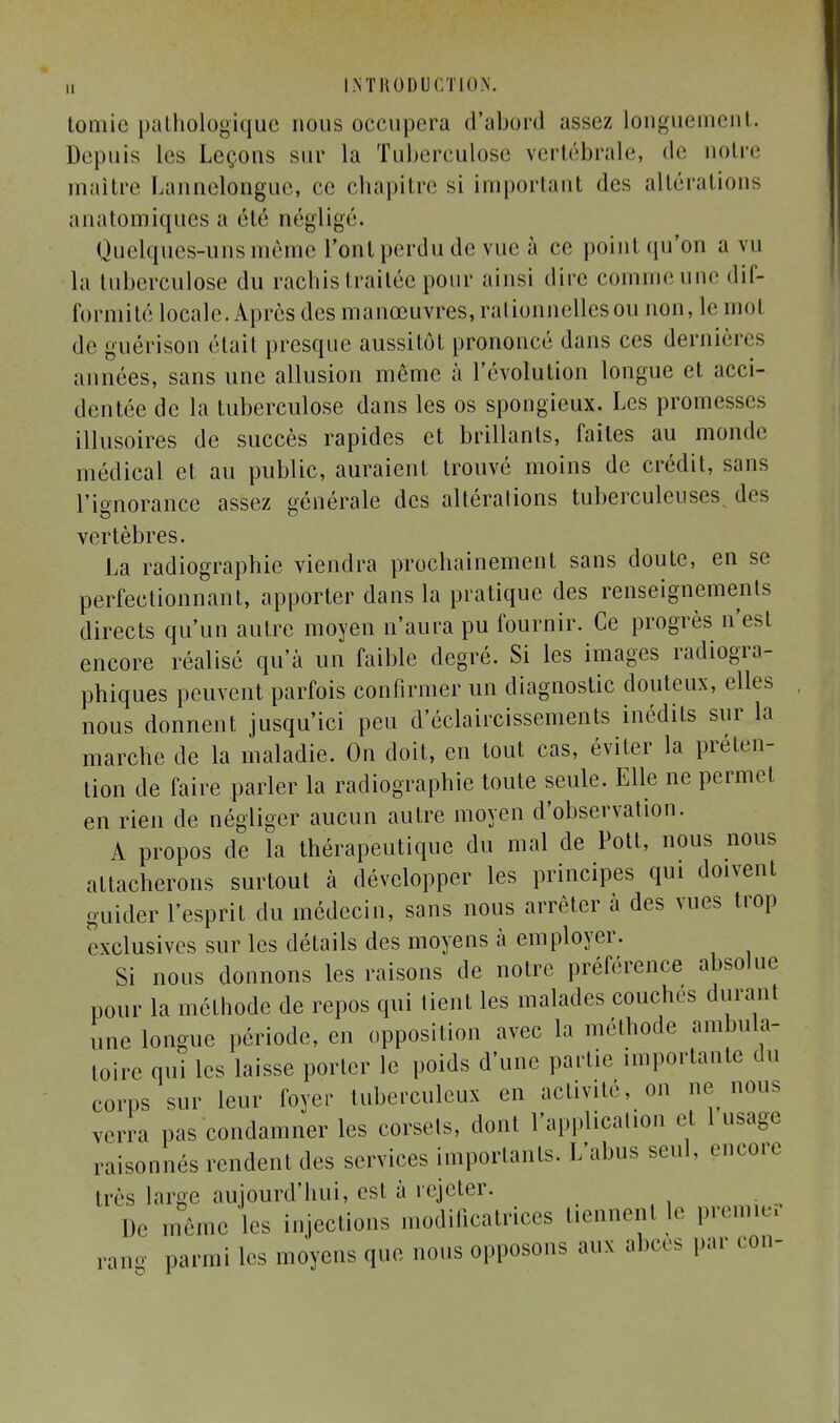tomie pathologique nous occupera d'abord assez longuement. Depuis les Leçons sur la Tuberculose vertébrale, de notre maître Lannelongue, ce chapitre si important des altérations anatomiques a été négligé. Quelques-uns même l'ont perdu de vue à ce point qu'on a vu la tuberculose du rachistraitée pour ainsi dire commeune dif- formité locale. Après des manœuvres, rationnelles ou non, le mol de guérison était presque aussitôt prononcé dans ces dernières années, sans une allusion même à l'évolution longue et acci- dentée de la tuberculose dans les os spongieux. Les promesses illusoires de succès rapides et brillants, faites au monde médical et. au public, auraient trouvé moins de crédit, sans l'ignorance assez générale des altérations tuberculeuses des vertèbres. La radiographie viendra prochainement sans doute, en se perfectionnant, apporter dans la pratique des renseignements directs qu'un autre moyen n'aura pu fournir. Ce progrès n'est encore réalisé qu'à un faible degré. Si les images radiogra- phiques peuvent parfois confirmer un diagnostic douteux, elles nous donnent jusqu'ici peu d'éclaircissements inédits sur la marche de la maladie. On doit, en tout cas, éviter la préten- tion de faire parler la radiographie toute seule. Elle ne permet en rien de négliger aucun autre moyen d'observation. A propos de la thérapeutique du mal de Pott, nous nous attacherons surtout à développer les principes qui doivent guider l'esprit du médecin, sans nous arrêter à des vues trop exclusives sur les détails des moyens à employer. Si nous donnons les raisons de notre préférence absolue pour la méthode de repos qui tient les malades couches durant une longue période, en opposition avec la méthode ambula- toire qui les laisse porter le poids d'une partie importante du corps sur leur foyer tuberculeux en activité, on ne nous verra pas condamner les corsets, dont l'application et 1 usage raisonnés rendent des services importants. L'abus seul, encore très large aujourd'hui, est à rejeter. De même les injections modificatrices tiennent \r prenne* rang parmi les moyens que nous opposons aux abcès par con-