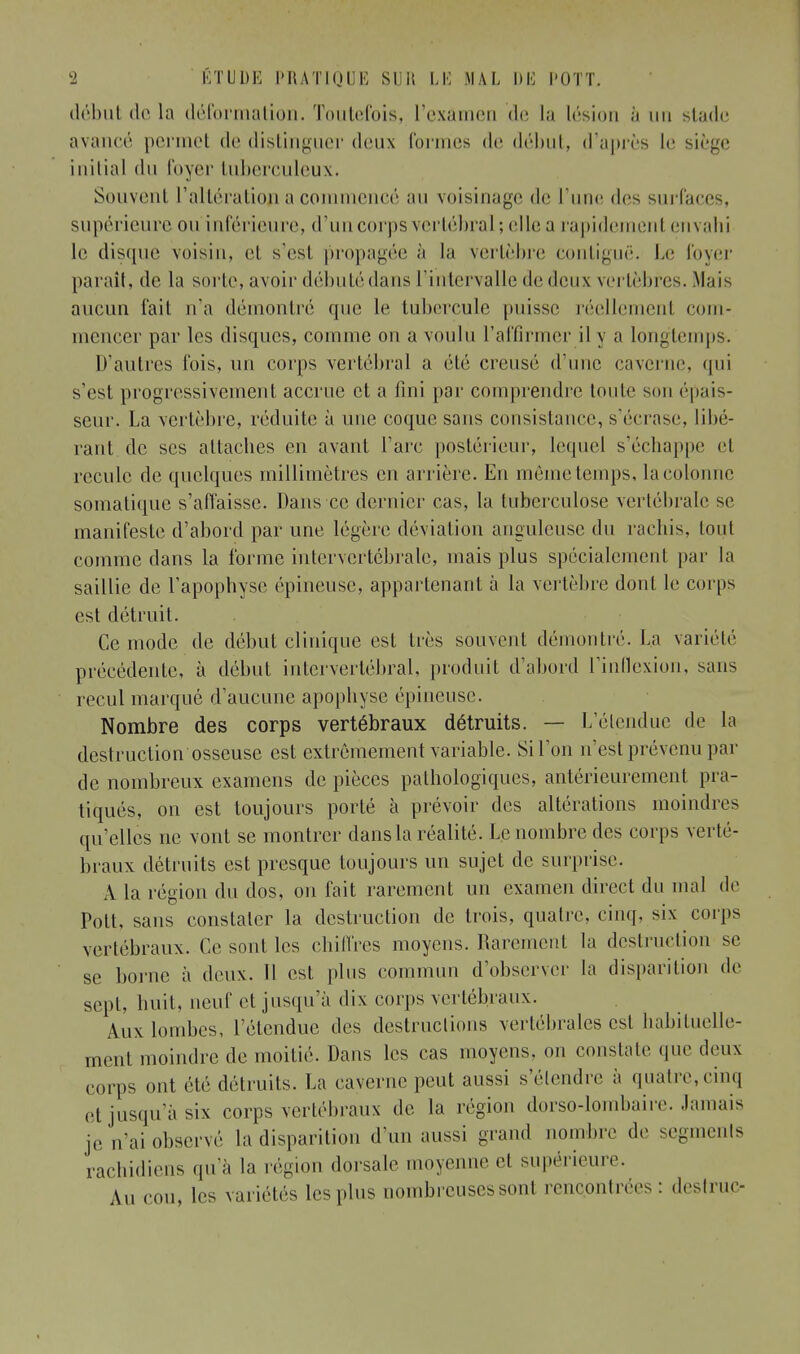 début de la déformation. Toutefois, l'exâmen de La lésion à un stade avancé permet de distinguer deux formes de début, d'après le siège initial du foyer tuberculeux. Souvent l'altération a commencé au voisinage de l'une des surfaces, supérieure, ou inférieure, d'un corps vertébral; elle a rapidement envahi le disque voisin, et s'est propagée à la vertèbre contiguë. Le foyer paraît, de la sorte, avoir débuté dans l'intervalle de deux vertèbres. Mais aucun fait n'a démontré que le tubercule puisse réellement com- mencer par les disques, comme on a voulu l'affirmer il y a Longtemps. D'autres fois, un corps vertébral a été creusé d'une caverne, qui s'est progressivement accrue et a fini par comprendre toute son épais- seur. La vertèbre, réduite à une coque sans consistance, s'écrase, Libé- rant, de ses attaches en avant l'arc postérieur, lequel s'échappe et recule de quelques millimètres en arrière. En môme temps, la colonne somatique s'affaisse. Dans ce dernier cas, la tuberculose vertébrale se manifeste d'abord par une légère déviation anguleuse du rachis, loi il comme dans la forme intervertébrale, mais plus spécialement par la saillie de l'apophyse épineuse, appartenant à la vertèbre dont le corps est détruit. Ce mode de début clinique est très souvent démontré. La variété précédente, à début intervertébral, produit d'abord l'inflexion, sans recul marqué d'aucune apophyse épineuse. Nombre des corps vertébraux détruits. — L'étendue de la destruction osseuse est extrêmement variable. Si l'on n'est prévenu par de nombreux examens de pièces pathologiques, antérieurement pra- tiqués, on est toujours porté à prévoir des altérations moindres qu'elles ne vont se montrer dans la réalité. Le nombre des corps verté- braux détruits est presque toujours un sujet de surprise. A la région du dos, on fait rarement un examen direct du mal de Pott, sans constater la destruction de trois, quatre, cinq. six corps vertébraux. Ce sont les chiffres moyens. Rarement la destruction se se borne à deux. Il est plus commun d'observer la disparition de sept, huit, neuf cl jusqu'à dix corps vertébraux. Aux lombes, l'étendue des destructions vertébrales est habituelle- ment moindre de moitié. Dans les cas moyens, on constate que deux corps ont été détruits. La caverne peut aussi s'étendre à quatre,cinq et jusqu'à six corps vertébraux de la région dorso-lombaire. Jamais je n'ai observé la disparition d'un aussi grand nombre de segments rachidiens qu'à la région dorsale moyenne (-1 supérieure. Au cou, les variétés les pins nombreuses sont rencontrées: destrup-