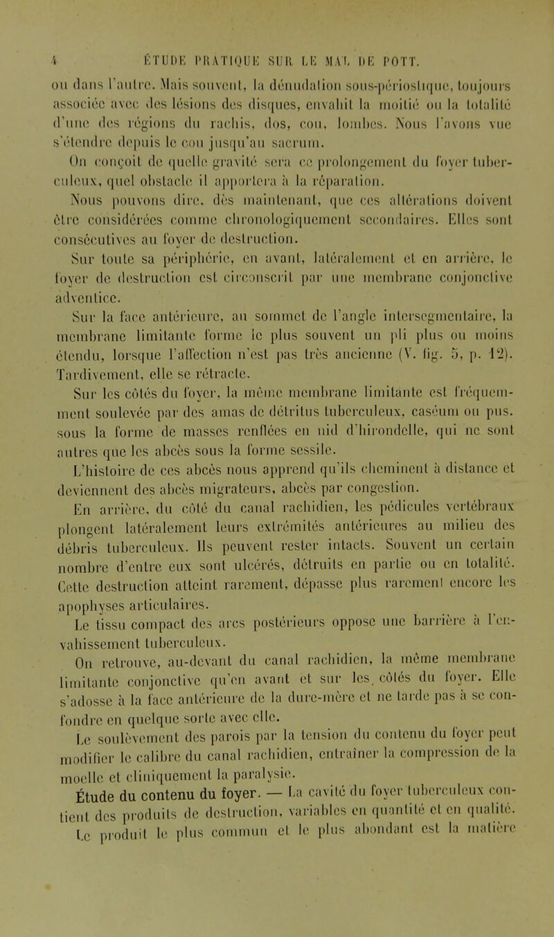 ou «Unis l'autre. Mais souvent, la dénudalion sous-périoslique, toujours associée avec «les lésions des disques, envahit la moitié ou la totalité d'une des régions du rachis, dos, cou, lombes. Nous l'avons vue s'étendre depuis le cou jusqu'au sacrum. On conçoil de quelle gravité sera ce prolongement du loyer tuber- culeux, quel obstacle il apportera à la réparation. Nous pouvons dire, dès maintenant, que ces altérations doivent être considérées comme chronologiquement secondaires. Elles sont consécutives au loyer de destruction. Sur toute sa périphérie, en avant, latéralement et en arrière, le lover de destruction est circonscrit par une membrane conjonctive adventice. Sur la face antérieure, au sommet de l'angle intersegmentaire, la membrane limitante forme ic plus souvent un pli plus ou moins étendu, lorsque l'affection n'est pas très ancienne (V. fig. 5, p. 12). Tardivement, elle se rétracte. Sur les cotés du foyer, la même membrane limitante est fréquem- ment soulevée par des amas de détritus tuberculeux, caséum ou pus. sous la forme de masses renflées en nid d'hirondelle, qui ne sont autres que les abcès sous la forme scssile. L'histoire de ces abcès nous apprend qu'ils ebeminent à distance et deviennent des abcès migrateurs, abcès par congestion. En arrière, du côté du canal raehidien, les pédicules vertébraux plongent latéralement leurs extrémités antérieures au milieu des débris tuberculeux. Ils peuvent rester intacts. Souvent un certain nombre d'entre eux sont ulcérés, détruits en partie ou en totalité. Cette destruction atteint rarement, dépasse plus rarcmenl encore les apophyses articulaires. Le tissu compact des arcs postérieurs oppose une barrière à l'en- vahissement tuberculeux. On retrouve, au-devant du canal raehidien, la même membrane limitante conjonctive qu'en avant et sur les. côlés du loyer. Elle s'adosse à la face antérieure de la dure-mère et ne larde pas à se con- fondre en quelque sorte avec elle. Le soulèvement des parois par la tension du contenu du foyer peut modifier le calibre du canal raehidien, entraîner la compression de la moelle et cliniquement la paralysie. Étude du contenu du foyer. — La cavité du foyer tuberculeux con- tient des produits de destruction, variables en quantité cl en qualité. Le produit le plus commun et le plus abondanl est la matière