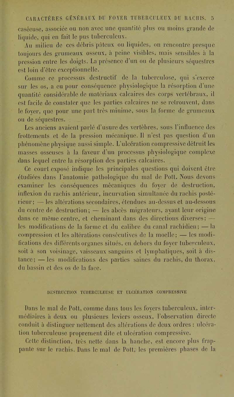 caséeuse, associée ou non avec une quantité plus ou moins grande de liquide, qui en fait le pus tuberculeux. ,\u milieu de ces débris pâteux ou liquides, on rëncontr'e presque toujours des grumeaux osseux, à peine visibles, mais sensibles à la pression entre les doigts. La présence d'un ou de plusieurs séquestres est loin d'être exceptionnelle. Comme ce processus destructif de la tuberculose, qui s'exerce sur les os, a eu pour conséquence physiologique la résorption d'une quantité considérable de matériaux calcaires des corps vertébraux, il est facile de constater que les parties calcaires ne se retrouvent, dans le foyer, que pour une part très minime, sous la forme de grumeaux ou de séquestres. Les anciens avaient parle d'usure des vertèbres, sous l'influence des frottements cl de la pression mécanique. Il n'est pas question d'un phénomène physique aussi simple. L'ulcération compressée détruit ley masses osseuses à la faveur d'un processus physiologique complexe dans lequel entre la résorption des parties calcaires. Ce court exposé indique les principales questions qui doivent cire étudiées dans l'analomie pathologique du mal de Polt. Nous devons examiner les conséquences mécaniques du foyer de destruction, inflexion du rachis antérieur, incurvation simultanée du rachis posté- rieur; — les altérations secondaires, étendues au-dessus et au-dessous du centre de destruction; — les abcès migrateurs, ayant leur origine dans ce môme centre, et cheminant dans des directions diverses; — les modifications de la forme et du calibre du canal rachidien; —la compression et les altérations consécutives de la moelle; — les modi- fications des différents organes situés, en dehors du foyer tuberculeux, soil à son voisinage, vaisseaux sanguins et lymphatiques, soit à dis- tance; — les modifications des parties saines du rachis, du thorax, du bassin et des os de la face. DESTRUCTION TUIIERCULEUSË ET ULCÉRATION COMPRESSEE Dans le mal de Pott, comme dans tous les foyers tuberculeux, inter- médiaires à deux ou plusieurs leviers osseux, l'observation directe conduit à distinguer nettement des altérations de deux ordres : ulcéra- lion tuberculeuse proprement dite et ulcération compressée. Celte distinction, très nette dans la hanche, est encore plus frap- pante sur le rachis. Dans le mal de Poil, les premières phases de la