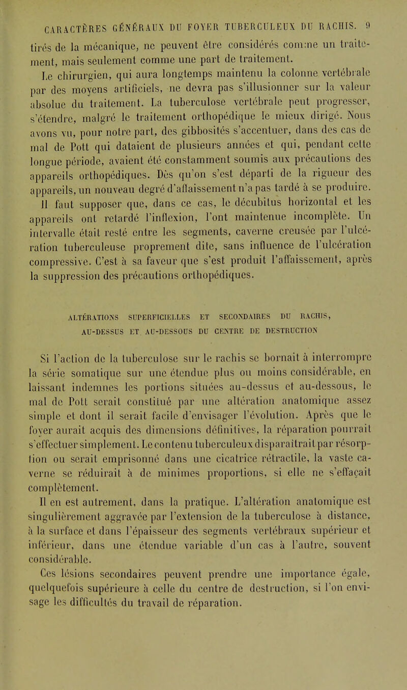 tirés de la mécanique, ne peuvent être considérés com:ne un traite- ment, mais seulement comme une part de traitement. Le chirurgien, qui aura longtemps maintenu la colonne vertébrale par des moyens artificiels, ne devra pas s'illusionner sur la valeur absolue du traitement. La tuberculose vertébrale peut progresser, s'étendre, malgré le traitement orthopédique le mieux dirigé. Nous avons vu, pour notre part, des gibbosités s'accentuer, dans des cas de mal de Pott qui dataient de plusieurs années et qui, pendant celle longue période, avaient été constamment soumis aux précautions des appareils orthopédiques. Dès qu'on s'est départi de la rigueur des appareils, un nouveau degré d'afiaissement n'a pas tardé à se produire. 11 faut supposer que, dans ce cas, le décubilus horizontal et les appareils ont retardé l'inflexion, l'ont maintenue incomplète. Un intervalle était resté entre les segments, caverne creusée par l'ulcé- ration tuberculeuse proprement dite, sans influence de l'ulcération compressée. C'est à sa faveur que s'est produit l'affaissement, après la suppression des précautions orthopédiques. ALTÉRATIONS SUPERFICIELLES ET SECONDAIRES DU RACHIS, AU-DESSUS ET AU-DESSOUS DU CENTRE DE DESTRUCTION Si l'action de la tuberculose sur le rachis se bornait à interrompre la série somatique sur une étendue plus ou moins considérable, en laissant indemnes les portions situées au-dessus et au-dessous, le mal de Pott serait constitué par une altération anatomique assez simple et dont il serait facile d'envisager l'évolution. Après que le foyer aurait acquis des dimensions définitives, la réparation pourrait s'effectuer simplement. Le contenu tuberculeux disparaîtrait par résorp- tion ou serait emprisonné dans une cicatrice rétraclile, la vaste ca- verne se réduirait a de minimes proportions, si elle ne s'effaçait complètement. Il en est autrement, dans la pratique. L'altération anatomique est singulièrement aggravée par l'extension de la tuberculose à distance, a la surface et dans l'épaisseur des segments vertébraux supérieur et inférieur, dans une étendue variable d'un cas à l'autre, souvent considérable. Ces lésions secondaires peuvent prendre une importance égale, quelquefois supérieure h celle du centre de destruction, si l'on envi- sage les difficultés du travail de réparation.