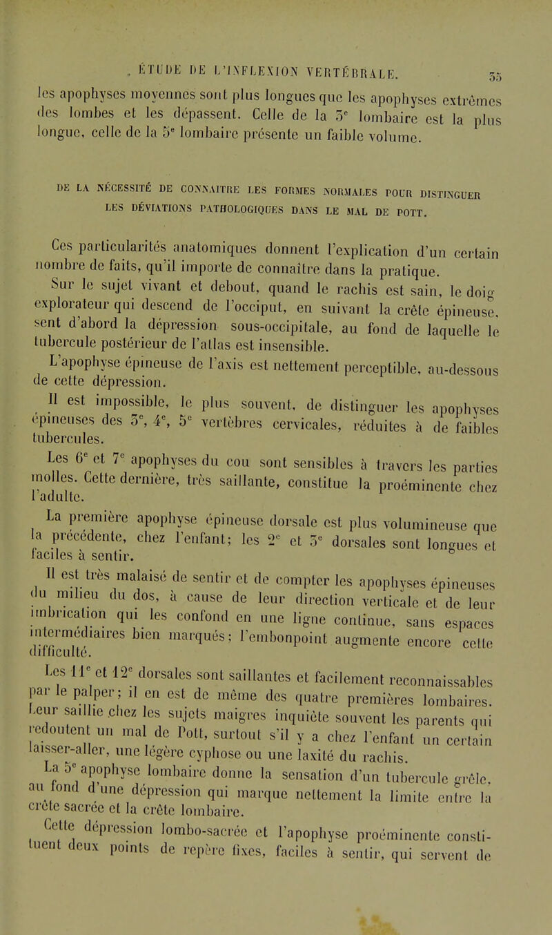 les apophyses moyennes sont plus longues que les apophyses extrêmes des lombes et les dépassent. Celle de la 5e lombaire est la plus longue, celle de la 5e lombaire présente un faible volume. DE LA NÉCESSITÉ DE CONNAITRE LES FORMES NORMALES POUR DISTINGUER LES DÉVIATIONS PATHOLOGIQUES DANS LE MAL DE POTT. Ces particularités anatomiques donnent l'explication d'un certain nombre de faits, qu'il importe de connaître dans la pratique. Sur le sujet vivant et debout, quand le rachis est sain, le doig explorateur qui descend de l'occiput, en suivant la crête épineuse, sent d'abord la dépression sous-occipitale, au fond de laquelle le tubercule postérieur de l'atlas est insensible. L'apophyse épineuse de Taxis est nettement perceptible, au-dessous de cette dépression. Il est impossible, le plus souvent, de distinguer les apophvscs épineuses des 5e, 4% 5e vertèbres cervicales, réduites à de faibles tubercules. Les 6e et 7e apophyses du cou sont sensibles à travers les parties molles. Cette dernière, très saillante, constitue la proéminente chez 1 adulte. La première apophyse épineuse dorsale est plus volumineuse que la précédente, chez l'enfant; les 2e et 5e dorsales sont longues cl laciles à sentir. Il est très malaisé de sentir et de compter les apophyses épineuses du milieu du dos, à cause de leur direction verticale et de leur imbrication qui les confond en une ligne continue, sans espaces intermédiaires bien marqués; l'embonpoint augmente encore celle difficulté. Les H- et 12e dorsales sont saillantes et facilement inconnaissables par le palper ; ,1 en est de même des quatre premières lombaires. Leur saillie chez les sujets maigres inquiète souvent les parents qui redoutent un mal de Pott, surtout s'il y a chez l'enfant un certain laisser-aller, une légère cyphose ou une laxité du rachis La 5- apophyse lombaire donne la sensation d'un tubercule grêle, au tond d une dépression qui marque nettement la limite entre la cretc sacrée et la crête lombaire. Cette dépression lombo-sacrée et l'apophyse proéminente consti- tuent deux points de repère fixes, faciles à sentir, qui servent de