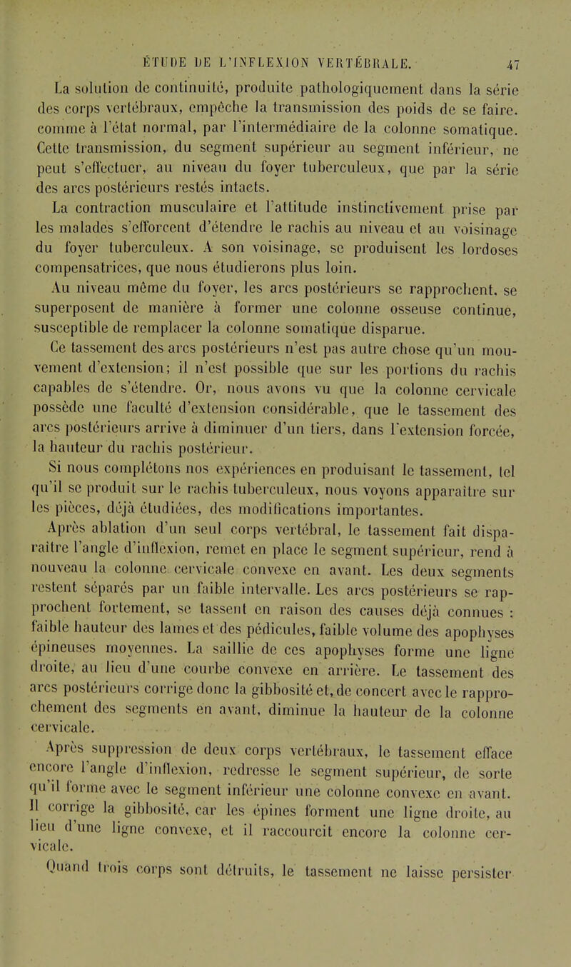 La solution de continuité, produite pathologiquement dans la série des corps vertébraux, empêche la transmission des poids de se faire, comme à l'état normal, par l'intermédiaire de la colonne somatique. Cette transmission, du segment supérieur au segment inférieur, ne peut s'effectuer, au niveau du foyer tuberculeux, que par la série des arcs postérieurs restés intacts. La contraction musculaire et l'attitude instinctivement prise par les malades s'efforcent d'étendre le rachis au niveau et au voisinage du foyer tuberculeux. A son voisinage, se produisent les lordoses compensatrices, que nous étudierons plus loin. Au niveau même du foyer, les arcs postérieurs se rapprochent, se superposent de manière à former une colonne osseuse continue, susceptible de remplacer la colonne somatique disparue. Ce tassement des arcs postérieurs n'est pas autre chose qu'un mou- vement d'extension; il n'est possible que sur les portions du rachis capables de s'étendre. Or, nous avons vu que la colonne cervicale possède une faculté d'extension considérable, que le tassement des arcs postérieurs arrive à diminuer d'un tiers, dans l'extension forcée, la hauteur du rachis postérieur. Si nous complétons nos expériences en produisant le tassement, tel qu'il se produit sur le rachis tuberculeux, nous voyons apparaître sur les pièces, déjà étudiées, des modifications importantes. Après ablation d'un seul corps vertébral, le tassement fait dispa- raître l'angle d'inflexion, remet en place le segment supérieur, rend à nouveau la colonne cervicale convexe en avant. Les deux segments restent séparés par un faible intervalle. Les arcs postérieurs se rap- prochent fortement, se tassent en raison des causes déjà connues : faible hauteur des lames et des pédicules, faible volume des apophyses épineuses moyennes. La saillie de ces apophyses forme une ligne droite, au lieu d'une courbe convexe en arrière. Le tassement des arcs postérieurs corrige donc la gibbosité et, de concert avec le rappro- chement des segments en avant, diminue la hauteur de la colonne cervicale. Après suppression de deux corps vertébraux, le tassement efface encore l'angle d'inflexion, redresse le segment supérieur, de sorte qu'il forme avec le segment inférieur une colonne convexe en avant. 11 corrige la gibbosité, car les épines forment une ligne droite, au lieu d'une ligne convexe, et il raccourcit encore la colonne cer- vicale. Qitënd trois corps sont détruits, le tassement ne laisse persister