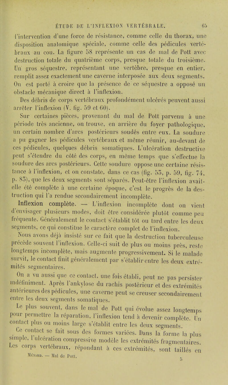 l'intervention d'une forée de résistance, comme celle du thorax, une disposition analomique spéciale, comme celle des pédicules verté- braux au cou. La figure 58 représente un cas de mal de Pott avec destruction totale du quatrième corps, presque totale du troisième. Un gros séquestre, représentant une vertèbre, presque en entier, remplit assez exactement une caverne interposée aux deux segments. On est porté à croire que la présence de ce séquestre a opposé un obstacle mécanique direct à l'inflexion. Des débris de corps vertébraux profondément ulcérés peuvent aussi arrêter l'inflexion (V. fig. 59 et 60). Sur certaines pièces, provenant du mal de Pott parvenu à une période très ancienne, on trouve, en arrière du foyer pathologique, un certain nombre d'arcs postérieurs soudés entre eux. La soudure a pu gagner les pédicules vertébraux et même réunir, au-devant de ces pédicules, quelques débris somatiques. L'ulcération destructive peut s'étendre du côté des corps, en même temps que s'effectue la soudure des arcs postérieurs. Cette soudure oppose une certaine résis- tance à l'inflexion, et on constate, dans ce cas (fig. 53, p. 59, fig. 74, p. 83), que les deux segments sont séparés. Peut-être l'inflexion avait- elle été complète à une certaine époque, c'est le progrès de la des- truction qui l'a rendue secondairement incomplète. Inflexion complète. — L'inflexion incomplète dont on vient d'envisager plusieurs modes, doit être considérée plutôt comme peu fréquente. Généralement le contact s'établit tôt ou tard entre les deux segments, ce qui constitue le caractère complet de l'inflexion. Nous avons déjà insisté sur ce fait que la destruclion tuberculeuse précède souvent l'inflexion. Celle-ci suit de plus ou moins près, reste longtemps incomplète, mais augmente progressivement. Si le malade survit, le contact finit généralement par s établir entre les deux extré- mités segmenta ires. On a vu aussi que ce contact, une fois établi, peut ne pas persister indéfiniment. Après l'ankylose du rachis postérieur et des extrémités antérieures des pédicules, une caverne peut se creuser secondairement entre les deux segments somatiques. Le plus souvent, dans le mal de Pott qui évolue assez longtemps pour permettre la réparation, l'inflexion tend à devenir complète Un contact plus ou moins large s'établit entre les deux segments. Ce contact se fait sous des formes variées. Dans la forme la plus simple, Ulcération compressive modèle les extrémités fragmentaires Les corps vertébraux, .('«pondant à ces extrémités, sont taillés en Mkxaiid. — Mal de Pott.