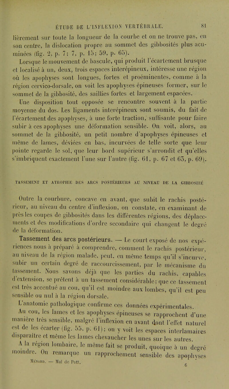 lièremenl sur toute la longueur de la courbe et on ne trouve pas, en son centre, la dislocation propre au sommet des gibbositës plus acu- minées (fîg. 2, p. 7; 7, p. 15; 59, p. 65). Lorsque le mouvement de bascule, qui produit l'écartement brusque cl localisé à un, deux, trois espaces inlerépineux, intéresse une région où les apophyses sont longues, fortes et proéminentes, comme à la région cervico-dorsale, on voit les apophyses épineuses former, sur le sommet de la gibbosité, des saillies fortes et largement espacées. Une disposition tout opposée se rencontre souvent à la partie moyenne du dos. Les ligaments interépineux sont soumis, du fait de l'écartement des apophyses, à une forte traction,' suffisante pour faire subir à ces apophyses une déformation sensible. On voit, alors, au sommet de la gibbosité, un petit nombre d'apophyses épineuses et même de lames, déviées en bas, incurvées de telle sorte que leur pointe regarde le sol, que leur bord supérieur s'arrondit et qu'elles s'imbriquent exactement l'une sur l'autre (fîg. 61, p. 67 et 65, p. 69). TASSEMENT ET ATKOPHIE DES ARCS POSTÉRIEURS AU NIVEAU DE LA GIBBOSITÉ Outre la courbure, concave en avant, que subit le rachis posté- rieur, au niveau du centre d'inflexion, on constate, en examinant de près les coupes de gibbosités dans les différentes régions, des déplace- ments et des modifications d'ordre secondaire qui changent le degré de la déformation. Tassement des arcs postérieurs. — Le court exposé de nos expé- riences nous à préparé à comprendre, comment le rachis postérieur, au niveau de la région malade, peut, en môme temps qu'il s'incurve, subir un certain degré de raccourcissement, par le mécanisme du lassement. Nous savons déjà que les parties du rachis, capables d'extension, se prélent à un tassement considérable; que ce tassement esl très accentué au cou, qu'il est moindre aux lombes, qu'il est peu sensible ou nul à la région dorsale. L'anatomie pathologique confirme ces données expérimentales. An cou, les lames et les apophyses épineuses se rapprochent d'une manière très sensible, malgré l'inflexion en avant dont l'effet naturel est de les écarter (fig. 55, p. 61); on y voit les espaces intérimaires disparaître et même les lames chevaucher les unes sur les autres. A la région lombaire, h- même fait se produit, quoique à un degré moindre. On remarque un rapprochement sensible des apophyses Mérahd. — Mal de Pott.