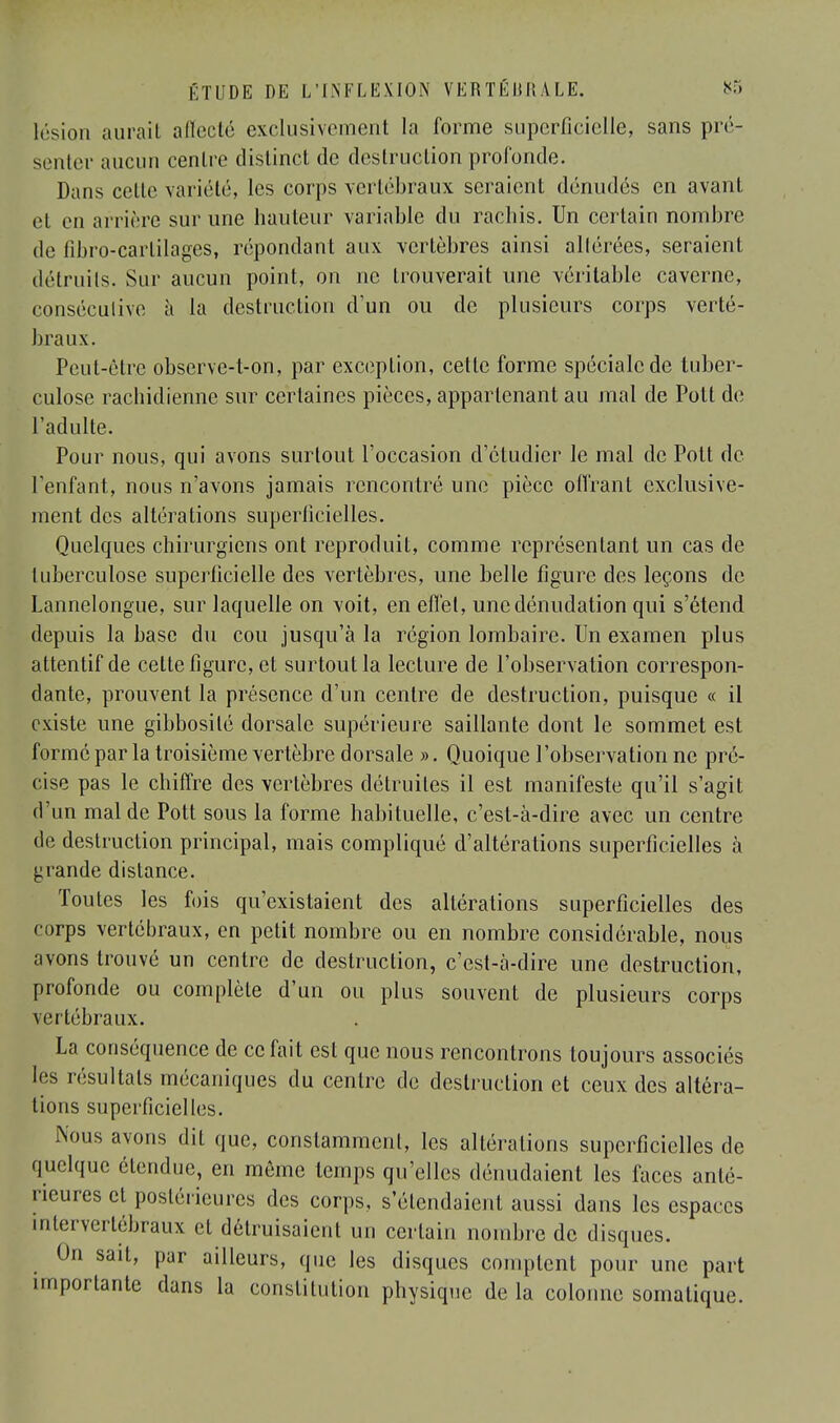 lésion aurait affecté exclusivement la forme superficielle, sans pré- senter aucun centre distinct de destruction profonde. Dans cette variété, les corps vertébraux seraient dénudés en avant el en arriére sur une hauteur variable du racbis. Un certain nombre de fibro-cartilages, répondant aux vertèbres ainsi allérées, seraient détruits. Sur aucun point, on ne trouverait une véritable caverne, conséculive à la destruction d'un ou de plusieurs corps verté- braux. Peut-être observe-t-on, par exception, cette forme spéciale de tuber- culose rachidienne sur certaines pièces, appartenant au mal de Pott de l'adulte. Pour nous, qui avons surtout l'occasion d'étudier le mal de Pott de l'enfant, nous n'avons jamais rencontré une pièce offrant exclusive- ment des altérations superficielles. Quelques chirurgiens ont reproduit, comme représentant un cas de tuberculose superficielle des vertèbres, une belle figure des leçons de Lannelongue, sur laquelle on voit, en effet, unedénudation qui s'étend depuis la base du cou jusqu'à la région lombaire. Un examen plus attentif de cette figure, et surtout la lecture de l'observation correspon- dante, prouvent la présence d'un centre de destruction, puisque « il existe une gibbosilé dorsale supérieure saillante dont le sommet est formé par la troisième vertèbre dorsale ». Quoique l'observation ne pré- cise pas le chiffre des vertèbres détruites il est manifeste qu'il s'agit d'un mal de Pott sous la forme habituelle, c'est-à-dire avec un centre de destruction principal, mais compliqué d'altérations superficielles à grande distance. Toutes les fois qu'existaient des altérations superficielles des corps vertébraux, en petit nombre ou en nombre considérable, nous avons trouvé un centre de destruction, c'est-à-dire une destruction, profonde ou complète d'un ou plus souvent de plusieurs corps vertébraux. La conséquence de ce fait est que nous rencontrons toujours associés les résultats mécaniques du centre de destruction et ceux des altéra- tions superficielles. Nous avons dit que, constamment, les altérations superficielles de quelque étendue, en môme temps qu'elles dénudaient les faces anté- rieures et postérieures des corps, s'étendaient aussi dans les espaces intervertébraux et détruisaient un certain nombre de disques. sait, par ailleurs, que les disques comptent pour une part importante dans la constitution physique de la colonne somatique.