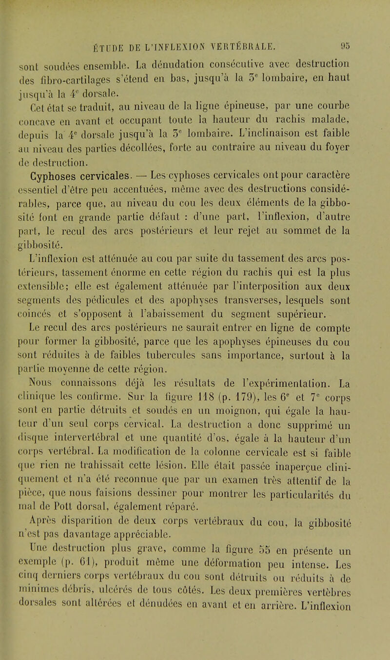 sonl soutires ensemble. La dénudation consécutive avec destruction des fibro-cartilages s'étend en bas, jusqu'à la 5e lombaire, en haut jusqu'à la 4e dorsale. Cet état se traduit, au niveau de la ligne épineuse, par une courbe concave en avant et occupant toute la hauteur du rachis malade, depuis la 4e dorsale jusqu'à la 5e lombaire. L'inclinaison est faible au niveau des parties décollées, forte au contraire au niveau du foyer de destruction. Cyphoses cervicales. — Les cyphoses cervicales ont pour caractère essentiel d'être peu accentuées, même avec des destructions considé- rables, parce que, au niveau du cou les deux éléments de la gibbo- silé font en grande partie défaut : d'une part, l'inflexion, d'autre part, le recul des arcs postérieurs et leur rejet au sommet de la gibbosité. L'inflexion est atténuée au cou par suite du tassement des arcs pos- térieurs, tassement énorme en cette région du rachis qui est la plus extensible; elle est également atténuée par l'interposition aux deux segments des pédicules et des apophyses transverses, lesquels sont coincés et s'opposent à l'abaissement du segment supérieur. Le recul des arcs postérieurs ne saurait entrer en ligne de compte pour former la gibbosité, parce que les apophyses épineuses du cou sont réduites à de faibles tubercules sans importance, surtout à la partie moyenne de cette région. Nous connaissons déjà les résultats de l'expérimentation. La clinique les confirme. Sur la ligure 118 (p. 179), les 6e et 7e corps sont en partie détruits et soudés en un moignon, qui égale la hau- teur d'un seul corps cervical. La destruction a donc supprimé un disque intervertébral et une quantité d'os, égale à la hauteur d'un corps vertébral. La modification de la colonne cervicale est si faible que rien ne trahissait cette lésion. Elle était passée inaperçue clini- quement et n'a été reconnue que par un examen très attentif de la pièce, que nous faisions dessiner pour montrer les particularités du mal de Pott dorsal, également réparé. Après disparition de deux corps vertébraux du cou, Ja gibbosité n'est pas davantage appréciable Une destruction plus grave, comme la figure 55 en présente un exemple (p. 61), produit même une déformation peu intense. Les cinq derniers corps vertébraux du cou sont détruits ou réduits à de minimes débris, ulcérés de tous côtés. Les deux premières vertèbres dorsales sont altérées et dénudées en avant et en arrière. L'inflexion