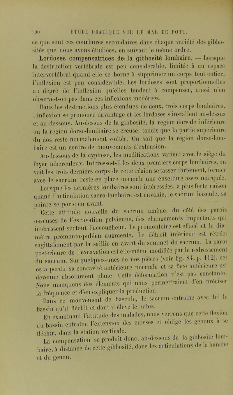 ce que sont ces courbures secondaires dans chaque variété des gibbo- sités que nous avons étudiées, en suivant le môme ordre. Lordoses compensatrices de la gibbosité lombaire. — Lorsque la destruction vertébrale est peu considérable, limitée à un espace intervertébral quand elle se borne à supprimer un corps toul entier, l'inflexion est peu considérable. Les lordoses sont proportionnelles au degré de l'inflexion qu'elles tendent à compenser, aussi n'en observe-t-on pas dans ces inflexions modérées. Dans les destructions plus étendues de deux, trois corps lombaires, l'inflexion se prononce davantage et les lordoses s'installent ;ui-dcssus et au-dessous. Au-dessus de la gibbosité, la région dorsale inférieure ou la région dorso-lombaire se creuse, tandis que la partie supérieure du dos reste normalement voûtée. On sait que la région dorso-lom- baire est un centre de mouvements d'extension. Au-dessous de la cyphose, les modifications varient avec le siège du foyer tuberculeux. Intéresse-t-il les deux premiers corps lombaires, ou voit les trois derniers corps de cette région se tasser fortement, former avee le sacrum resté en place normale une ensellure assez marquée. Lorsque les dernières lombaires sont intéressées, à plus forte raison quand l'articulation sacro-lombaire est envahie, le sacrum bascule, sa pointe se porte en avant. Cette attitude nouvelle du sacrum amène, du côté des paTois osseuses de l'excavation pelvienne, des changements importants qui intéressent surtout l'accoucheur. Le promontoire est effacé et h' dia- mètre promonto-pubien augmente. Le détroit inférieur est rétréci sagittalement par la saillie en avant du sommet du sacrum. La paroi postérieure de l'excavation est elle-même modifiée parle redressement du sacrum. Sur quelques-unes de nos pièces (voir fig. 84, p. 112). cet os a perdu sa concavité antérieure normale et sa face antérieure esl devenue absolument plane. Celte déformation n'est pas constante. Nous manquons des éléments qui nous permettraient d'en préciser la fréquence et d'en expliquer la production. Dans ce mouvement de bascule, le sacrum entraîne avec lu, le bassin qu'il fléchit et dont il élève le pubis. En examinant l'attitude des malades, nous verrons que celle flexion du bassin entraîne l'extension des cuisses et oblige les genoux a se fléchir, dans la station verticale. La compensation se produit donc, au-dessous de la gibbosité lom- baire,* distance de . elle gibbosité, dans les articulations de la hanche et du genou.