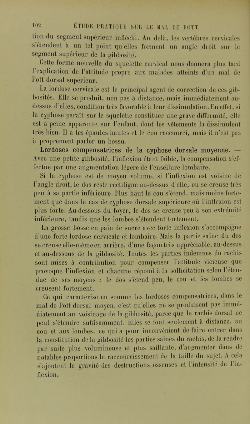 lion du segment supérieur infléchi. An delà, les vertèbres cervicales s'étendent à un tel point qu'elles forment un angle droit sur le segment supérieur de la gibbosité. Celte forme nouvelle du squelette cervical nous donnera plus tard I explication de l'attitude propre aux malades atteints d'un mal de Polt dorsal supérieur. La lordose cervicale est le principal agent de correction de ces gib- bosités. Elle se produit, non pas à distance, mais immédiatement au- dessus d'elles, condition très favorable à leur dissimulation. En effet, si la cyphose paraît sur le squelette constituer une grave difformité, elle est à peine apparente sur l'enfant, dont les vêtements la dissimulent très bien. Il a les épaules hautes et le cou raccourci, mais il n'est pas à proprement parler un bossu. Lordoses compensatrices de la cyphose dorsale moyenne. — Avec une petite gibbosité, l'inflexion étant faible, la compensation s'ef- fectue par une augmentation légère de l'ensellurc lombaire. Si la cyphose est de moyen volume, si l'inflexion est voisine de l'angle droit, le dos reste recliligne au-dessus d'elle, ou se creuse très peu à sa partie inférieure. Plus haut le cou s'étend, mais moins forte- ment que dans le cas de cyphose dorsale supérieure où l'inflexion est plus forte. Au-dessous du foyer, le dos se creuse peu à son extrémité inférieure, tandis que les lombes s'étendent fortement. La grosse bosse en pain de sucre avec forte inflexion s'accompagne d'une forte lordose cervicale et lombaire. Mais la partie saine du dos se creuse elle-même en arrière, d'une façon très appréciable, au-dessus et au-dessous de la gibbosité. Toutes les parties indemnes du rachis sont mises à contribution pour compenser l'attitude vicieuse que provoque l'inflexion et chacune répond à la sollicitation selon l'éten- due de ses moyens : le dos s'étend peu, le cou et les lombes se creusent fortement. Ce qui caractérise en somme les lordoses compensatrices, dans le mal de Pott dorsal moyen, c'est qu'elles ne se produisent pas immé- diatement au voisinage de la gibbosité, parce que le rachis dorsal ne peut s'étendre suffisamment. Elles se font seulement à distance, au cou et aux lombes, ce qui a pour inconvénient de faire entrer dans la constitution de la gibbosité les parties saines du rachis, de la rendre par suite plus volumineuse et plus saillante, d'augmenter dans de notables proportions le raccourcissement de la taille du sujet. A cela s'ajoutent la gravité des destructions .osseuses et l'intensité de L'in- flexion.